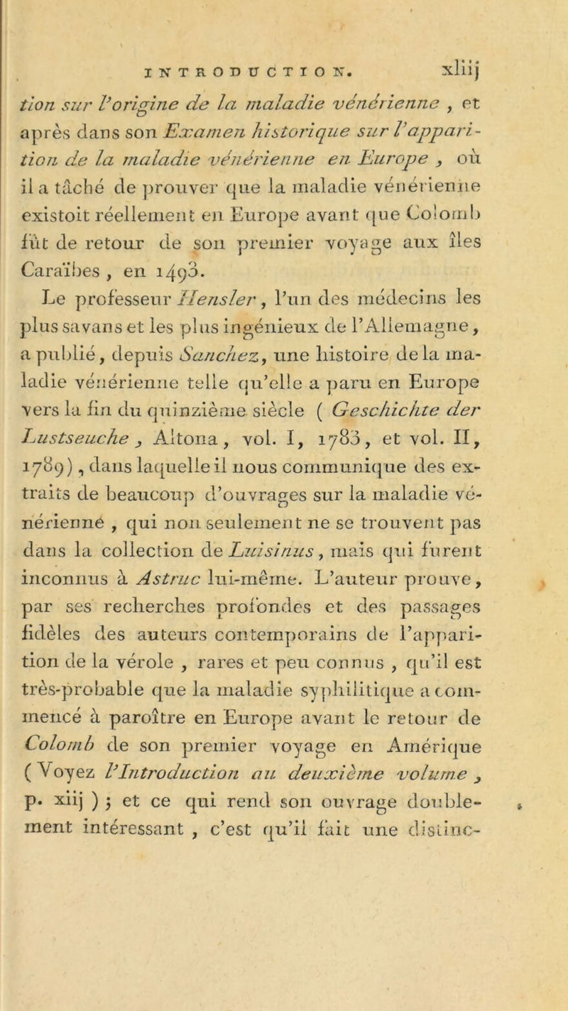 tion sur l’origine de la maladie vénérienne , et après dans son Examen historique sur Vappari- tion de la maladie vénérienne en Europe } où il a taché de prouver que la maladie vénérienne existoit réellement en Europe avant que Colomb lût de retour de son premier voyage aux îles Caraïbes , en 1490. Le professeur llensler, l’un des médecins les plus sa vans et les plus ingénieux de l’Allemagne, a publié, depuis Sanchez, une histoire delà ma- ladie vénérienne telle qu’elle a paru en Europe vers la fin du quinzième siècle ( Geschichte der Lustseuche j Altona, vol. I, 1780, et vol. II, 1789) i dans laquelle il nous communique des ex- traits de beaucoup d’ouvrages sur la maladie vé- nérienne , qui non seulement ne se trouvent pas dans la collection de Luis inus, mais qui furent inconnus à Astruc lui-même. L’auteur prouve, par ses recherches profondes et des passages fidèles des auteurs contemporains de l’appari- tion de la vérole , rares et peu connus , qu’il est très-probable que la maladie syphilitique a com- mencé à paroître en Europe avant le retour de Colomb de son premier voyage en Amérique ( Voyez l}Introduction au deuxième volume , p. xiij ) $ et ce qui rend son ouvrage double- ment intéressant , c’est qu’il fait une distinc-