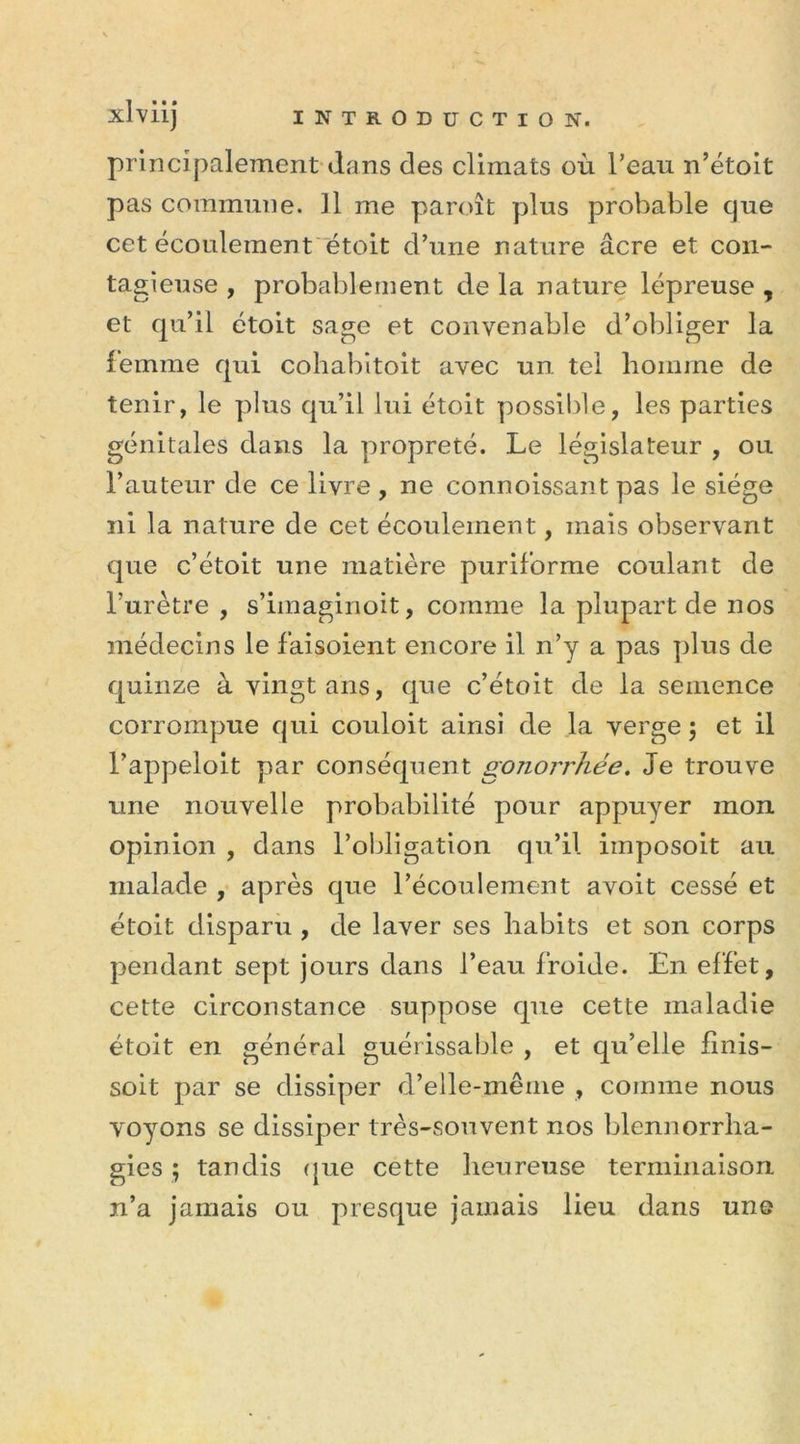 xlviij INTRODUCTION. principalement dans des climats où l’eau n’étoit pas commune. Il lue paroît plus probable que cet écoulement étoit d’une nature âcre et con- tagieuse , probablement de la nature lépreuse , et qu’il étoit sage et convenable d’obliger la femme qui cohabitoit avec un tel homme de tenir, le plus qu’il lui étoit possible, les parties génitales dans la propreté. Le législateur , ou l’auteur de ce livre , ne connoissant pas le siège ni la nature de cet écoulement, mais observant que c’étoit une matière puriforme coulant de l’urètre , s’imaginoit, comme la plupart de nos médecins le fai soient encore il n’y a pas plus de quinze à vingt ans, que c’étoit de la semence corrompue qui couloit ainsi de la verge ; et il l’appeloit par conséquent gonorrhée. Je trouve une nouvelle probabilité pour appuyer mon opinion , dans l’obligation qu’il imposoit au malade , après que l’écoulement avoit cessé et étoit disparu , de laver ses habits et son corps pendant sept jours dans l’eau froide. En effet, cette circonstance suppose que cette maladie étoit en général guérissable , et qu’elle linis- soit par se dissiper d’elle-même , comme nous voyons se dissiper très-souvent nos blennorrha- gies ; tandis que cette heureuse terminaison n’a jamais ou presque jamais lieu dans une