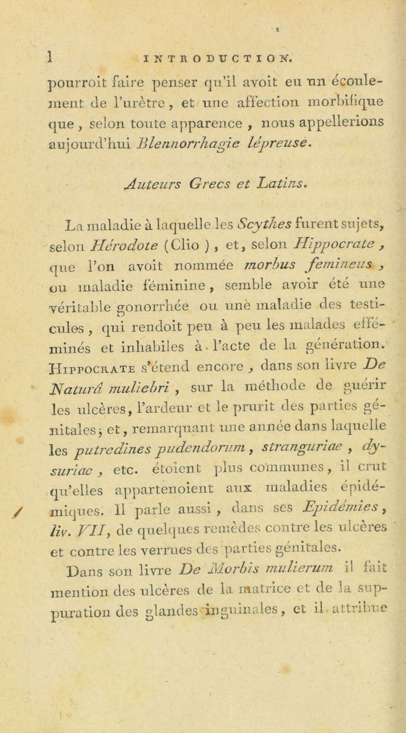 pourroit faire penser qu’il avoit eu un écoule- ment de l’urètre , et une affection morbifique que , selon toute apparence , nous appellerions aujourd’hui Blennorrhagie lépreuse. Auteurs Grecs et Latins. La maladie à laquelle les Scythes furent sujets, selon Hérodote ( Clio ) , et, selon Hippocrate , que l’on avoit nommée rnorbus femineus , ou maladie féminine, semble avoir été une véritable gonorrhée ou une maladie des testi- cules , qui rendoit peu à peu les malades effé- minés et inhabiles à-l’acte de la génération. Hippocrate s’étend encore , dans son livre De Haturâ muliebri , sur la méthode de guéiir les ulcères, l’ardeur et le prurit des parties gé- nitales j et, remarquant une année dans laquelle les putredines pudendorum, stranguriae , dy- suriac, etc. étoient plus communes, il crut qu’elles appartenoient aux maladies épidé- miques. 11 parle aussi , dans ses Epidémies, liv. VU, de quelques remèdes contre les ulcères et contre les verrues des parties génitales. pans son livre De IVLorbis mulierum il fait mention des ulcérés de la matrice et de ia sup- puration des glandes inguinales, et il. attribue