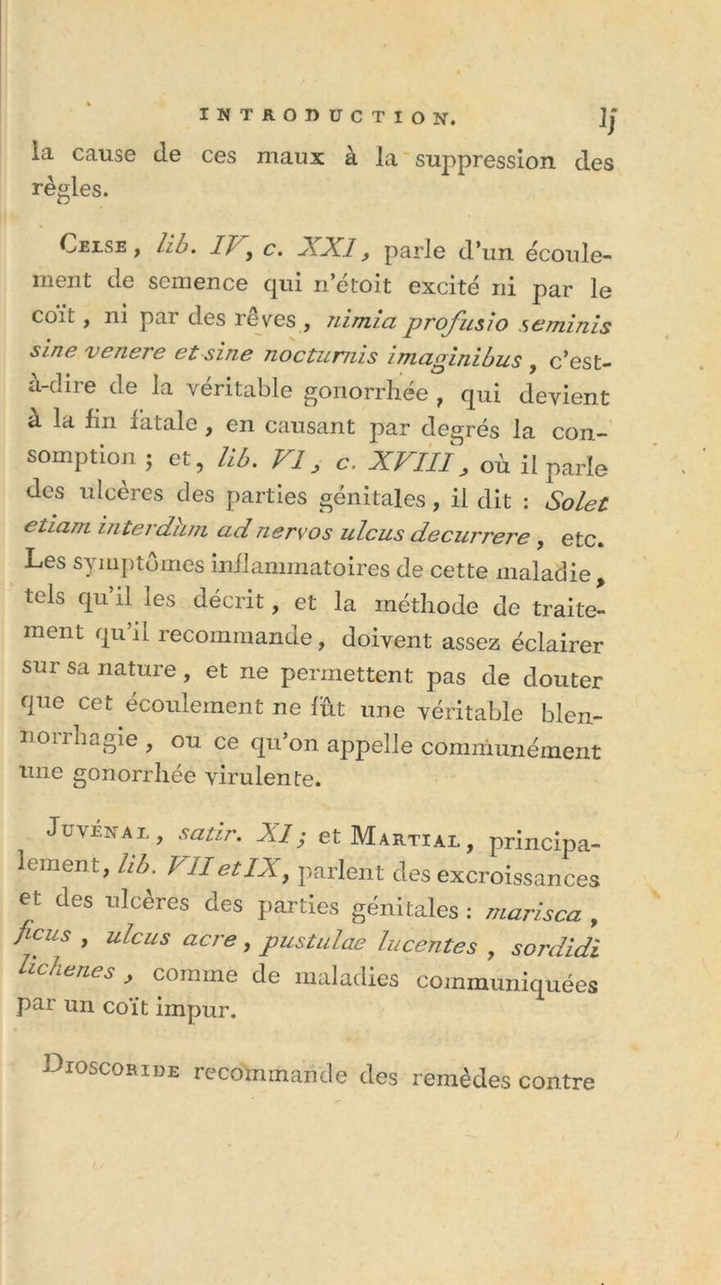 la cause cle ces maux à la suppression des règles. Cjblse , iib. If y c. XXI, parle d’un écoule- ment de semence qui n’etoit excité ni par le co^t, ni par des levés, nimici profusio seminis sine v encre et sine nocturnis i m ci pin i bus , c’est- a-dire de la véritable gonorrliée , qui devient à la fm fatale , en causant par degrés la con- somption 5 et, H6. Vls c. XVIlï, où il parle des ulcères des parties génitales, il dit : Solet eliam iîiterdiun ud nervos ulcus decurrere , etc. Les symptômes inflammatoires de cette maladie , tels qu’il les décrit, et la méthode de traite- ment qu’il recommande, doivent assez éclairer sur sa nature , et ne permettent pas de douter que cet écoulement ne lût une véritable blen- noirhagie , ou ce qu’on appelle communément nne gonorrhée virulente. Juvénal , satir. XI; et Martial, principa- lement, hb. yIIetIX, parlent des excroissances et des ulcères des parties génitales : marisca , flcus &gt; ulcus acre &gt; pustulae lucentes , sordidi fie ne s &gt; comme de maladies communiquées par un coït impur. Dioscoride recommande des remèdes contre