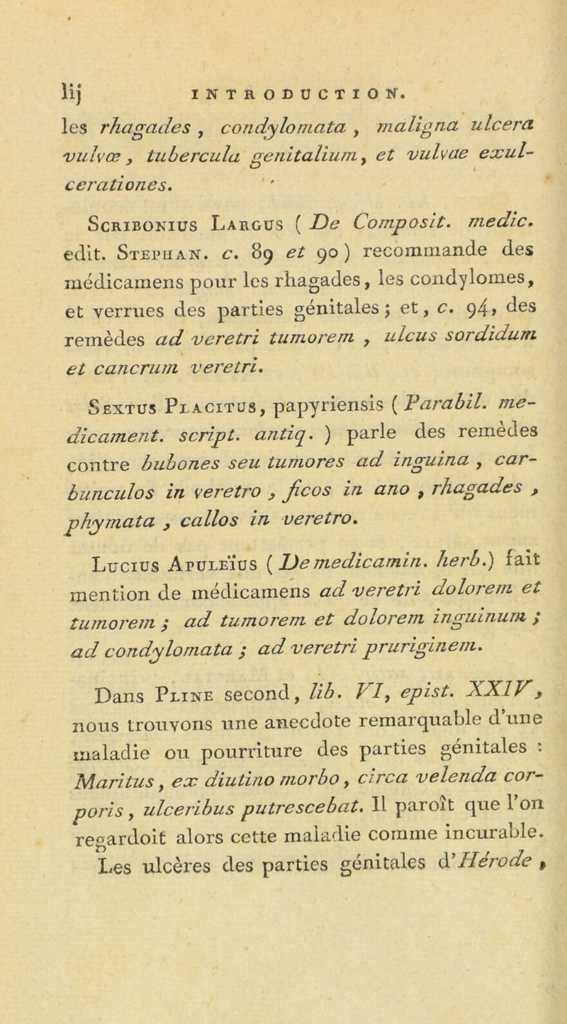 les rhagades , condylomata , m aligna ulcéra vulvœ y tubercula genitalium, et vulvae exul- cerationes. Scribonius L argus ( De Composit. me die. edit. Stephan. c. 89 et 90) recommande des médicamens pour les rhagades, les condylomes, et verrues des parties génitales; et, c. 94» des remèdes ad veretri tumorem , ulcus sordidum et cancrum veretri. Sextus Peacitus, papyriensis ( darabil. mé- dicament. script, antiq. ) parle des remèdes contre bubones seu tumores ad inguina , car- bunculos in veretro y ficos in ano , rhagades , phymata y callos in veretro. Lucius ApuleÏus ( De medicamin. herb.) fait mention de medicamens ad veretri dolorem et- tumorem ; ad tumorem et dolorem inguinum ; ad condylomata ; ad veretri pruriginem. Dans Peine second, lib. J' /, epist. XXIV y nous trouvons une anecdote remarquable d une maladie ou pourriture des parties génitales : Mari tus, ex diutmo morbo, ci rca velenda cor- poris, ulceribus putrescebat. 11 paroît que l’on regardoit alors cette maladie comme incurable. Les ulcères des parties génitales àl H érode »