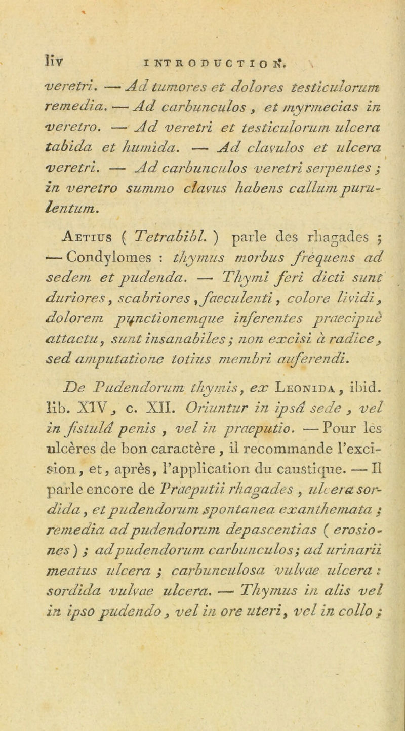veretri. —• Ad tumores et doloj'es testiculorum remedia. — Ad carbunculos , et myrmecias in rveretro. — veretri et testiculorum ulcéra tabida et hiunida. — Ad, clavulos et ulcéra iveretri. — carbunculos veretri serpentes y in veretro summo cia vus habens callurn puru- lent um. Aetius ( Tetrabibl. ) parle des rliagades ; •— Condylomes : thymus morbus frequeTis ad sedem et pudeîida. —■ Thymi feri dicti sunt duriores, scabriores yfaeculenti, colore lividi> dolorem pi+nctionemque inferentes praecipuè CLttactu , sunt insanabi les y non excisi àradice> sed amputatione totius membri auferendi. De Tudendorum tliymis, ex Leonida , Ibid, lib. XIV c. XII. Oriuntur in ipsâ se de , vel in fistulâ pénis , vel in praeputio. — Pour les ulcères de bon caractère , il recommande l’exci- sion, et, après, l’application du caustique. — Il parle encore de Praeputii rhagades , ulcéra sor- dida, etpudendorum spontané a exanthemata y remédia ad pudendorum depascentias ( erosio- nés ) y ad pudendorum carbunculosy ad urinarii meatus ulcéra y carbunculosa vulvae ulcéra : sordida vulvae ulcéra. — Thymus in alis vel in ipso prudendo 9 vel in ore uteri9 vel in collo ;