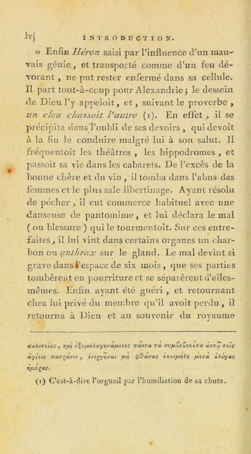 « Enfin Héron saisi par l’influence d’un mau- vais génie., et transporté comine d’un feu dé- vorant , ne put rester enfermé dans sa cellule. Il part tout-à-coup pour Alexandrie 5 le dessein de Dieu l’y appeloit, et , suivant le proverbe , un clou chas soit Vautre (1). En effet ^ il se précipita dans l’oubli de ses devoirs , qui devoit à la fin le conduire malgré lui à son salut. 11 f’réquentoit les théâtres , les hippodromes ^ et passoit sa vie dans les cabarets. De l’excès de la bonne chère et du vin , il tomba dans l’abus des femmes et le plus sale libertinage. Ayant résolu de pécher, il eut commerce habituel avec une danseuse de pantomime, et lui déclara le mal ( ou blessure ) qui le tounnentoit. Sur ces entre- faites^ il lui vint dans certains organes un char- bon ou anthrax sur le gland. Le mal devint si , n grave dans l’espace de six mois, que ses parties tombèrent en pourriture et se séparèrent d’elles- mêmes. Enfin ayant été guéri , et retournant chez lui privé du membre qu’il avoit perdu, il retourna à Dieu et au souvenir du royaume f ^ ’jr t * ' /G ' » ~ •)roXiTticcç , i^oyoAùy^a-uyivoç ttuytu tu trvy.'oi^y/X,ûTU uutm toiç àylotç 'ffUTÇ'ûtrt)) , ivipy*i<rut yyj Ç&amp;uruç iitoiyrjêyi ytTU ôxlyui . ! ny-t (i) C’est-à-dire l’orgueil par l’humiliation de sa chut®* \