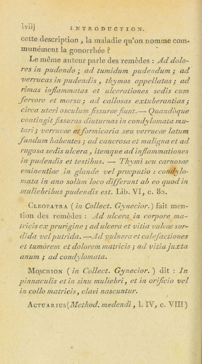 / y « • • 1 ViIJ INTRODUCTION. cotte description , la maladie qu’on nomme com- munément la gonorrhée ? Le même auteur parle des remèdes : Ad dolo- res in pudendo ; ad tumidum pudendum ; ad verrue as in pudendls , thymos appel!atas ; ad rimas infanima las et ulcerationes sedis cum jervore et morsu ; ad callosas extuberantias ; rire a uteri osculumfissurcie fiunt.—- Quandbque contingitfissuras diuturnas iu condyloniata mu- tai! ; verrucae etformicaria seu verrucae latum jundunt habentes ; ad cancrosa et maligna et ad l'ugosa sedis ulcéra , itemque ad inflammationcs in pudendls et te s ti b us. — Thymi seu carnosae eminentiae in glande vel praeputio : condylo- mata in ano solhm loco différant ab eo quod in muliebribuspudendls est. Lib. VI, c. 80. Cleopatra ( in Collect. Gynecior.) fait men- tion des remèdes : Ad ulcéra in corqjore ma- iricis ex prurigine ; ad ulcéra et vitia vulvae sor- dida velputrida. —-Ad yulneraet calefactiones et tumoreni et dolorem matricis ; ad vitia juXta anum ; ad condyloniata. \ Mosciiion ( in Collect. Gynecior. ) dit : In pinnaculis et in sinu muliebri, et in orifeio vel in collo matricis, clavi nascuntur.