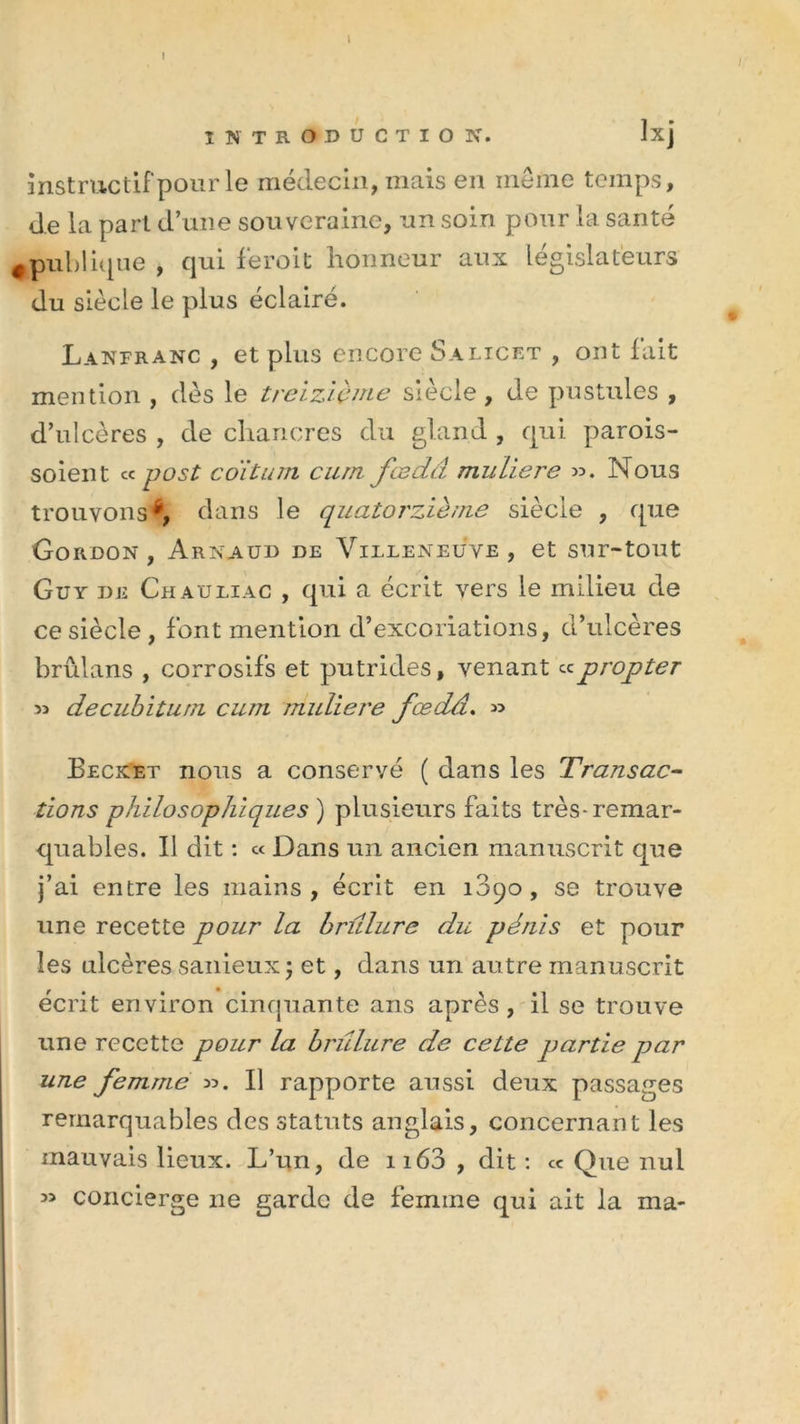 I INTRODUCTION. Ixj instructif pour le médecin, mais en même temps, de la part d’une souveraine, un soin pour la santé 0publique , qui feroit honneur aux législateurs du siècle le plus éclairé. Lanfranc , et plus encore Salicet , ont fait mention , dès le treizième siècle, de pustules , d’ulcères , de chancres du gland , qui parois- soient « post co'ituni cum fœçLâ muliere ». Nous trouvons*, dans le quatorzième siècle , que Gordon , Arnaud de Villeneuve , et sur-tout Guy de Ch auliac , qui a écrit vers le milieu de ce siècle , font mention d’excoriations, d’ulcères brûlans , corrosifs et putrides, venant «propter » decubiturn cum muliere fœdâ. » Becket nous a conservé ( dans les Transac- tions philosophiques ) plusieurs faits très-remar- quables. Il dit : « Dans un ancien manuscrit que j’ai entre les mains, écrit en 1090, se trouve une recette pour la brûlure du pénis et pour les ulcères sanieuxj et, dans un autre manuscrit écrit environ cinquante ans après, il se trouve une recette pour la brûlure de cette partie par une femme ». Il rapporte aussi deux passages remarquables des statuts anglais, concernant les mauvais lieux. L’un, de 1163 , dit : ce Que nul » concierge ne garde de femme qui ait la ma-