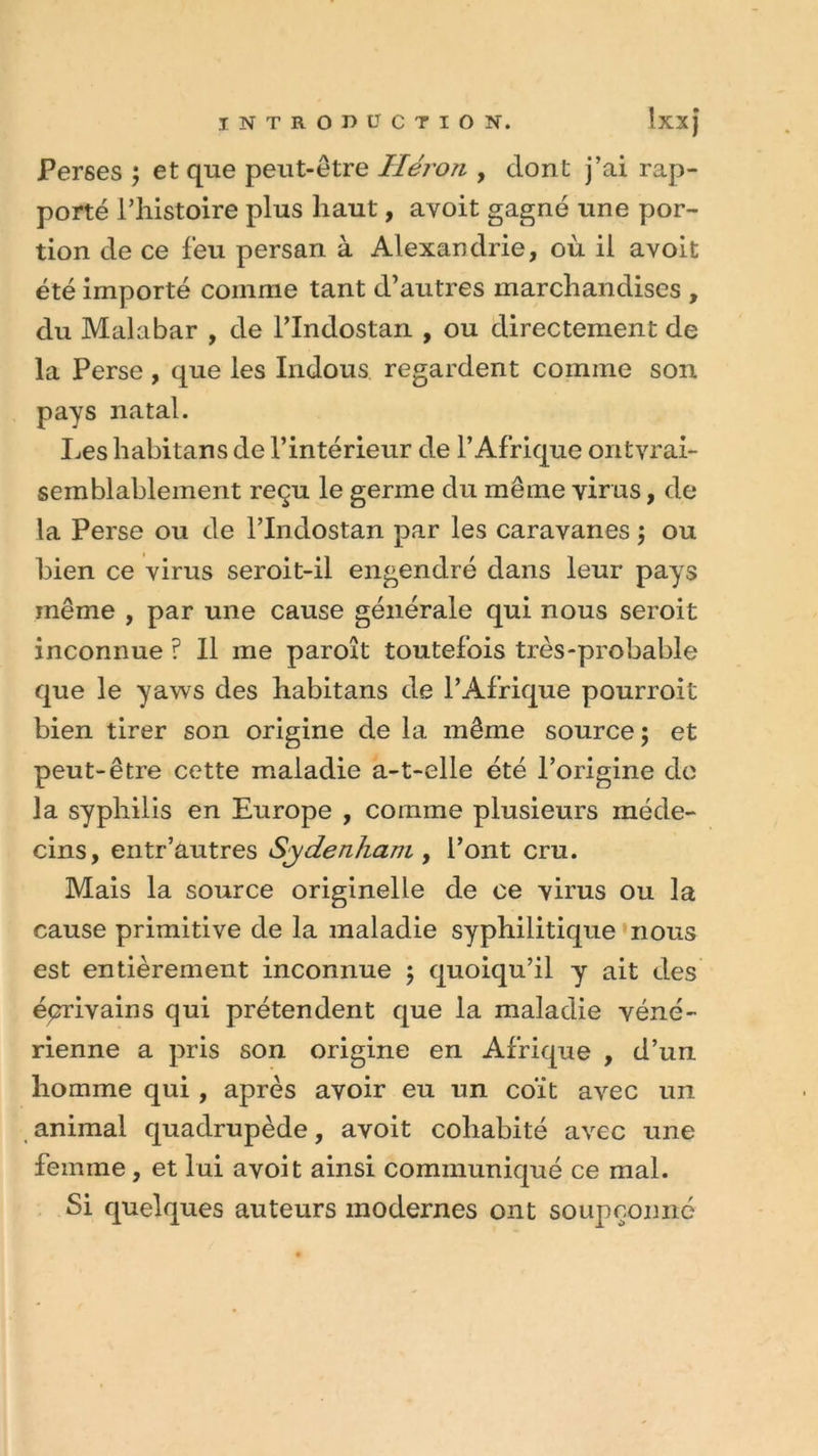 Perses ; et que peut-être Héron , dont j’ai rap- porté l’histoire plus haut, avoit gagné une por- tion de ce feu persan à Alexandrie, où il ayoit été importé comme tant d’autres marchandises , du Malabar , de l’Indostan , ou directement de la Perse, que les Indous regardent comme son pays natal. Les habitans de l’intérieur de l’Afrique ontyrai- semblablement reçu le germe du même virus, de la Perse ou de l’Indostan par les caravanes ; ou bien ce virus seroit-il engendré dans leur pays même , par une cause générale qui nous seroit inconnue ? 11 me paroît toutefois très-probable que le yaws des habitans de l’Afrique pourroit bien tirer son origine de la même source; et peut-être cette maladie a-t-elle été l’origine de la syphilis en Europe , comme plusieurs méde- cins, entr’autres Sydenham , l’ont cru. Mais la source originelle de ce virus ou la cause primitive de la maladie syphilitique nous est entièrement inconnue ; quoiqu’il y ait des écrivains qui prétendent que la maladie véné- rienne a pris son origine en Afrique , d’un homme qui, après avoir eu un coït avec un animal quadrupède, avoit cohabité avec une femme, et lui avoit ainsi communiqué ce mal. Si quelques auteurs modernes ont soupçonne