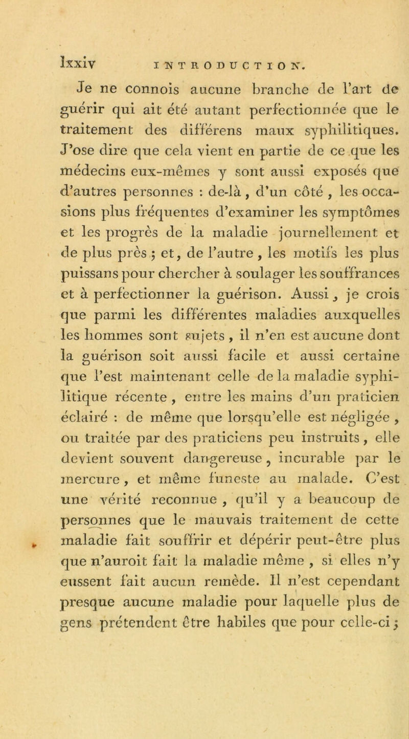 Je ne connois aucune branche Je l’art de guérir qui ait été autant perfectionnée que le traitement des différens maux syphilitiques. J’ose dire que cela vient en partie de ce que les médecins eux-mêmes y sont aussi exposés que d’autres personnes : de-là, d’un côté , les occa- sions plus fréquentes d’examiner les symptômes et les progrès de la maladie journellement et de plus près ; et, de l’autre , les motifs les plus puissans pour chercher à soulager les souffrances et à perfectionner la guérison. Aussi, je crois que parmi les différentes maladies auxquelles les hommes sont sujets , il n’en est aucune dont la guérison soit aussi facile et aussi certaine que l’est maintenant celle de la maladie syphi- litique récente , entre les mains d’un praticien éclairé : de même que lorsqu’elle est négligée , ou traitée par des praticiens peu instruits, elle devient souvent dangereuse ? incurable par le mercure , et même funeste au malade. C’est une vérité reconnue , qu’il y a beaucoup de personnes que le mauvais traitement de cette maladie fait souffrir et dépérir peut-être plus que n’auroit fait la maladie même , si elles n’y eussent fait aucun remède. 11 n’est cependant presque aucune maladie pour laquelle plus de gens prétendent être habiles que pour celle-ci 5