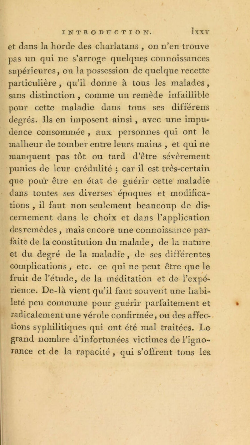 et dans la horde des charlatans , on n’en trouve pas un qui ne s’arroge quelques connoissances supérieures, ou la possession de quelque recette particulière , qu’il donne à tous les malades, sans distinction , comme un remède infaillible pour cette maladie dans tous ses différens degrés. Ils en imposent ainsi, avec une impu- dence consommée , aux personnes qui ont le malheur de tomber entre leurs mains , et qui ne manquent pas tôt ou tard d’être sévèrement punies de leur crédulité ; car il est très-certain que pour être en état de guérir cette maladie dans toutes ses diverses époques et modifica- tions , il faut non seulement beaucoup de dis- cernement dans le choix et dans l’application des remèdes , mais encore une connoissance par- faite de la constitution du malade, de la nature et du degré de la maladie, de ses différentes complications., etc. ce qui ne peut être que le fruit de l’étude, de la méditation et de l’expé- rience. De-là vient qu’il faut souvent une habi- leté peu commune pour guérir parfaitement et radicalement une vérole confirmée, ou des affec- tions syphilitiques qui ont été mal traitées. Le grand nombre d’infortunées victimes de l’igno- rance et de la rapacité , qui s’offrent tous les