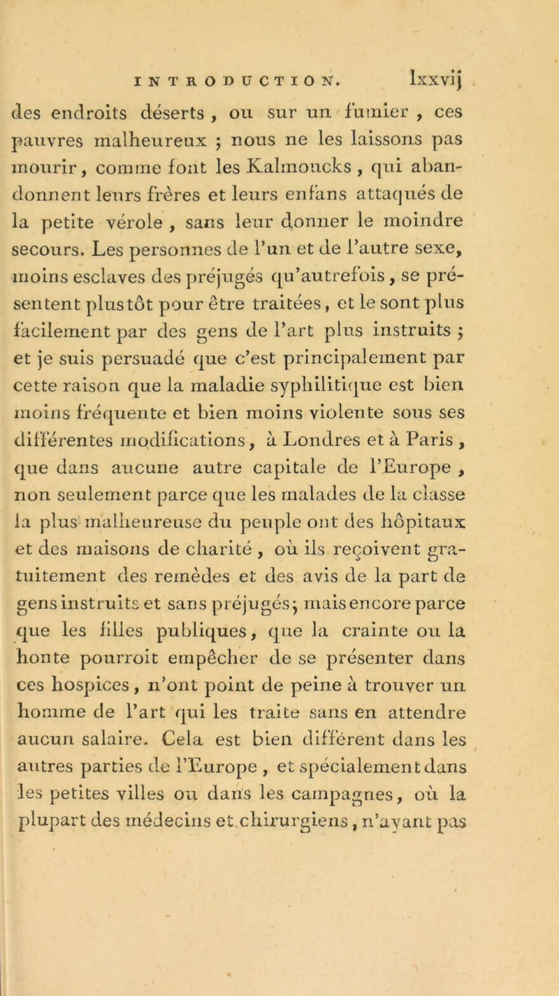 des endroits déserts , ou sur un fumier , ces pauvres malheureux ; nous ne les laissons pas mourir, comme font les Kalmoucks , qui aban- donnent leurs frères et leurs enfans attaqués de la petite vérole , sans leur donner le moindre secours. Les personnes de l’un et de l’autre sexe, moins esclaves des préjugés qu’autrefois, se pré- sentent plus tôt pour être traitées, et le sont plus facilement par des gens de l’art plus instruits ; et je suis persuadé que c’est principalement par cette raison que la maladie syphilitique est bien moins fréquente et bien moins violente sous ses différentes modifications, à Londres et à Paris , que dans aucune autre capitale de l’Europe , non seulement parce que les malades de la classe la plus malheureuse du peuple ont des hôpitaux et des maisons de charité , où iis reçoivent gra- tuitement des remèdes et des avis de la part de gens instruits et sans préjugés} mais encore parce que les filles publiques, que la crainte ou la honte pourroit empêcher de se présenter dans ces hospices, n’ont point de peine à trouver un homme de l’art qui les traite sans en attendre aucun salaire. Cela est bien différent dans les i autres parties de l’Europe , et spécialement dans les petites villes ou dans les campagnes, où la plupart des médecins et chirurgiens, n’ayant pas 1»