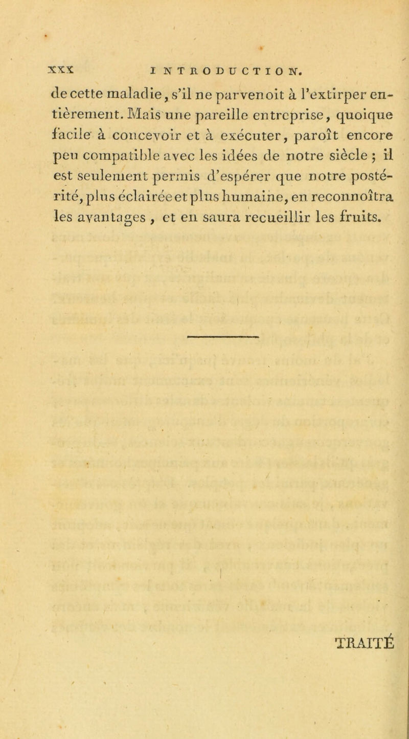 clecette maladie, s’il ne parvenoit à l’extirper en- tièrement. Mais une pareille entreprise, quoique facile à concevoir et à exécuter, paroît encore peu compatible avec les idées de notre siècle ; il est seulement permis d’espérer que notre posté- rité, plus éclairée et plus humaine, en reconnoîtra les avantages , et en saura recueillir les fruits. TRAITÉ