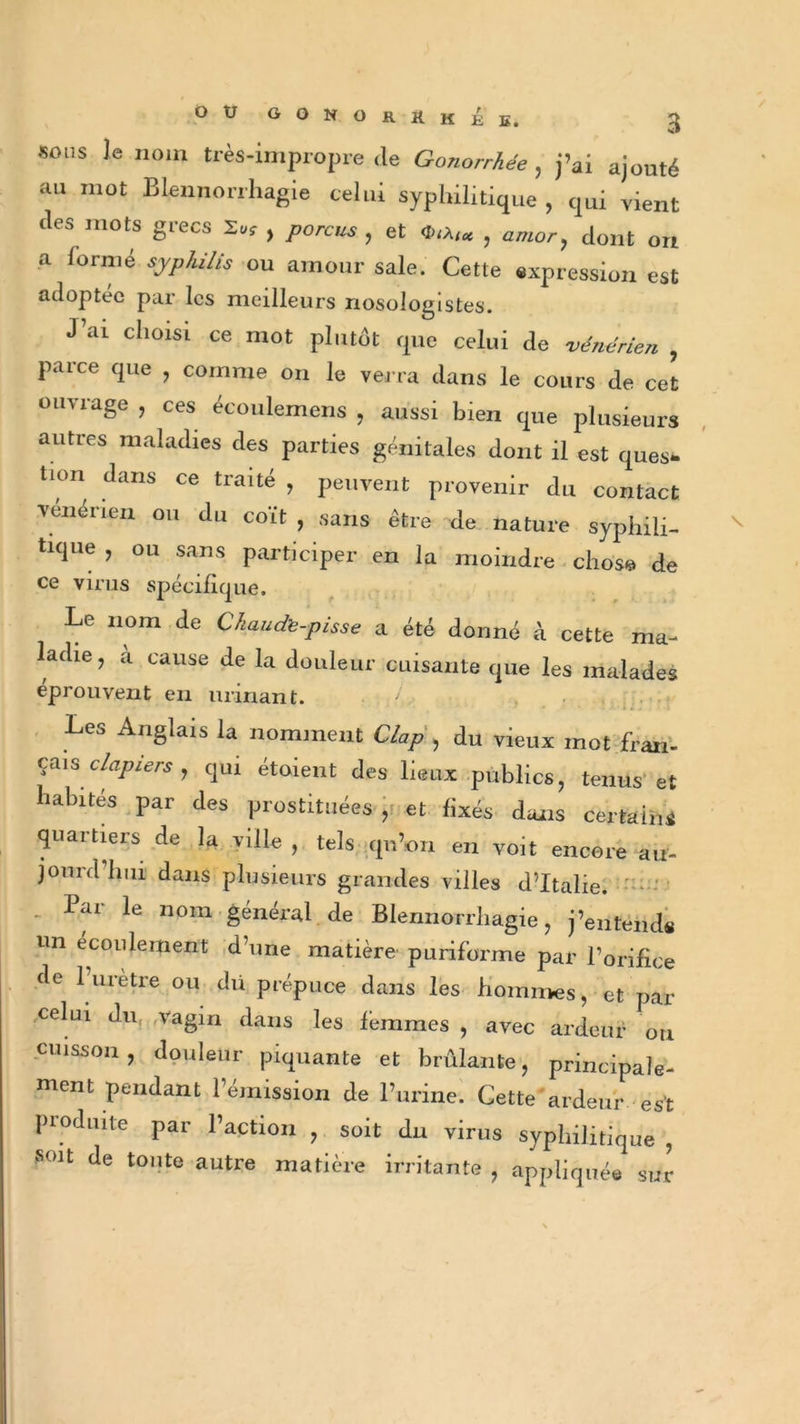 s sons le nom très-impropre ,1e Gonorrhée , j’ai ajouté «u mot Blennorrhagie celui syphilitique , qui vient (les mots grecs Xv, , porcus , et CnA,* , amor, dont on a formé syphilis ou amour sale. Cette expression est adoptée par les meilleurs nosologistes. J’ai choisi ce mot plutôt que celui de vénérien , parce que , comme on le verra dans le cours de cet ouvrage , ces écoulemens , aussi bien que plusieurs autres maladies des parties génitales dont il est ques- lion dans ce traité , peuvent provenir du contact vénérien ou du coït , sans être de nature syphili- tique , ou sans participer en la moindre chose de ce virus spécifique. Le nom de Chaude-pisse a été donné à cette ma- ladie , a cause de la douleur cuisante que les malades éprouvent en urinant. Les Anglais la nomment Clap , du vieux mot fran- çais clapiers , qui étoient des lieux publics, tenus et habités par des prostituées ,< et fixés dans certains quartiers de la ville , tels qu’on en voit encore au- jourd’hui dans plusieurs grandes villes d’Italie. . lar le nom général de Blennorrhagie, j’entends un écoulement d’une matière puriforme par l’orifice fie luretre ou dü prépuce dans les hommes, et par celui du vagin dans les femmes , avec ardeur ou cuisson, douleur piquante et brûlante, principale- ment pendant l’émission de l’urine. Gette ardeur est produite par l’action , soit du virus syphilitique , soit de tonte autre matière irritante , appliquée sur