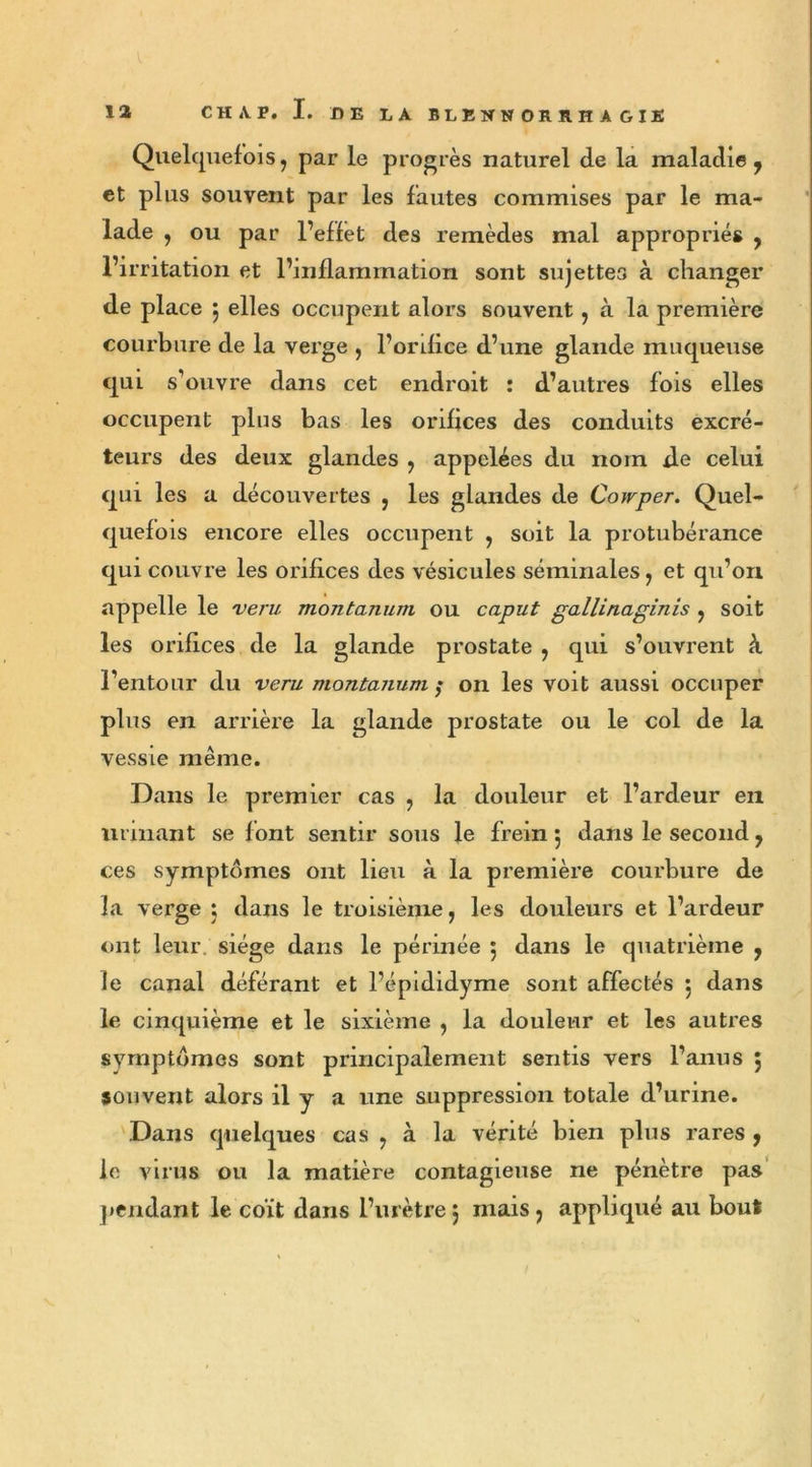 I 12 CH A. P. I. DE LA BLENNORRHAGIE Quelquefois, par le progrès naturel de la maladie, et plus souvent par les fautes commises par le ma- lade , ou par l’effet des remèdes mal appropriés , l’irritation et l’inflammation sont sujettes à changer de place 5 elles occupent alors souvent, à la première courbure de la verge , l’orifice d’une glande muqueuse qui s’ouvre dans cet endroit : d’autres fois elles occupent plus bas les orifices des conduits excré- teurs des deux glandes , appelées du nom de celui qui les a découvertes , les glandes de Cowper. Quel- quefois encore elles occupent , soit la protubérance qui couvre les orifices des vésicules séminales, et qu’on appelle le veru montanum ou caput gallinaginis , soit les orifices de la glande prostate , qui s’ouvrent à l’entour du veru montanum ; on les voit aussi occuper plus en arrière la vessie même. Dans le premier cas , la douleur et l’ardeur en urinant se font sentir sous le frein 5 dans le second, ces symptômes ont lieu à la première courbure de la verge ; dans le troisième, les douleurs et l’ardeur ont leur siège dans le périnée 5 dans le quatrième , le cinquième et le sixième , la douleur et les autres symptômes sont principalement sentis vers l’anus ; souvent alors il y a une suppression totale d’urine. Dans quelques cas , à la vérité bien plus rares , le virus ou la matière contagieuse ne pénètre pas pendant le coït dans l’urètre5 mais, appliqué au bout glande prostate ou le col de la