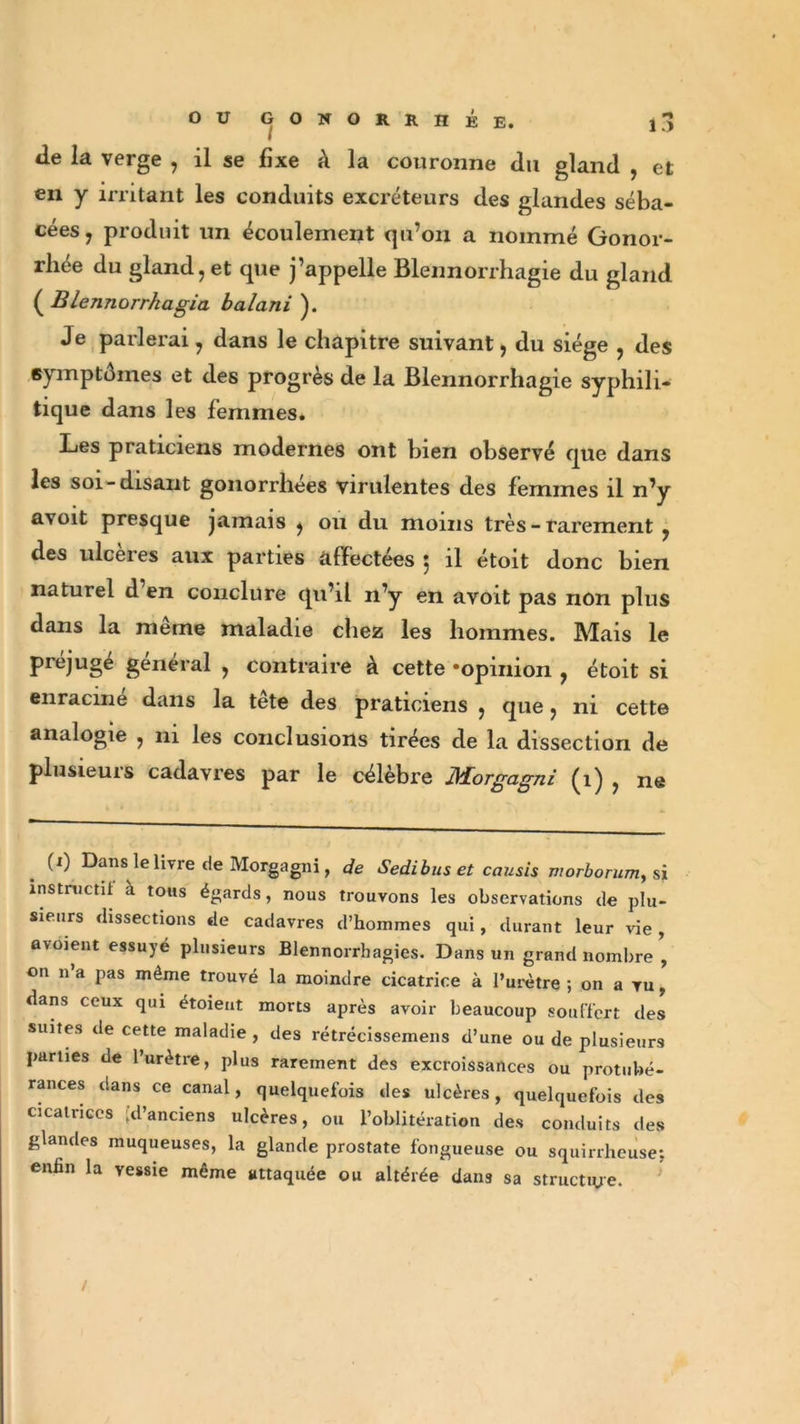 tle la verge , il se fixe à la couronne du gland , et en y irritant les conduits excréteurs des glandes séba- cées 7 produit un écoulement qu’on a nommé Gonor- rhée du gland, et que j’appelle Blennorrhagie du gland ( Blennorrkagia balani ). Je parlerai, dans le chapitre suivant, du siège , des symptômes et des progrès de la Blennorrhagie syphili- tique dans les femmes. Les praticiens modernes ont bien observé que dans les soi-disant gonorrhées virulentes des femmes il n’y avoit presque jamais , ou du moins très - rarement , des ulcérés aux parties affectées j il étoit donc bien naturel d en conclure qu’il n’y en avoit pas non plus dans la meme maladie chez les hommes. Mais le préjugé général , contraire à cette «opinion , étoit si enracine dans la tête des praticiens , que, ni cette analogie , 111 les conclusions tirées de la dissection de plusieurs cadavres par le célèbre Morgagni (1) , ne . (I) Dans le livre de Morgagni, de Sedibus et causis morborum, si instructif à toits égards, nous trouvons les observations de plu- sieurs dissections de cadavres d’hommes qui, durant leur vie , avoient essuyé plusieurs Blennorrhagies. Dans un grand nombre ’ on n a pas même trouvé la moindre cicatrice à l’urètre ; on a vu, dans ceux qui étoieut morts après avoir beaucoup souffert des suites de cette maladie , des rétrécissemens d’une ou de plusieurs parties de l’urètre, plus rarement des excroissances ou protubé- rances dans ce canal, quelquefois des ulcères, quelquefois des cicatrices .d’anciens ulcères, ou l’oblitération des conduits des glandes muqueuses, la glande prostate fongueuse ou squirrheuse; enfin la vessie même attaquée ou altérée dans sa structure.