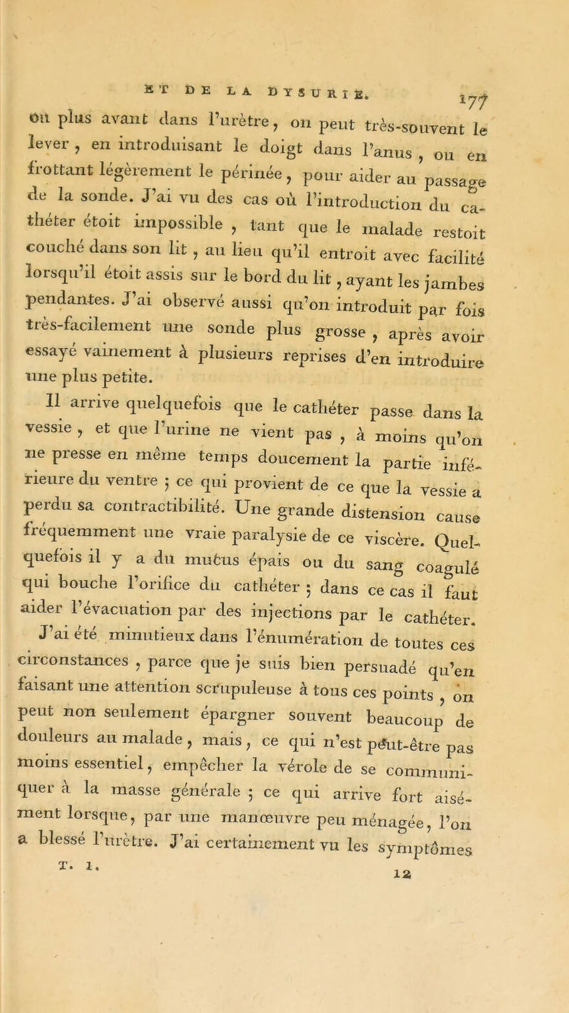 ht de la dysurie. Xrjy ou plus avant dans l’urètre, ou peut très-souvent le lever , en introduisant le doigt dans l’anus , ou en frottant légèrement le périnée, pour aider au passai de la sonde. J’ai vu des cas où l’introduction du ca- théter étoit impossible , tant que le malade restoit couché dans son lit , au lieu qu’il entroit avec facilité lorsqu’il etoit assis sur le bord du lit, ayant les jambes pendantes. J’ai observé aussi qu’on introduit par fois tiès-facilenient une sonde plus grosse , après avoir essayé vainement à plusieurs reprises d’en introduire une plus petite. Il arrive quelquefois que le cathéter passe dans la vessie , et que l’urine ne vient pas , à moins qu’on ne presse en même temps doucement la partie infé- rieure du ventre 5 ce qui provient de ce que la vessie a perdu sa contractibilité. Une grande distension cause fréquemment une vraie paralysie de ce viscère. Quel- quefois il y a du mufcus épais ou du sang coagulé qui bouche l’orifice du cathéter 5 dans ce cas il faut aider l’évacuation par des injections par le cathéter. J’ai été minutieux dans l’énumération de toutes ces circonstances , parce que je suis bien persuadé qu’en faisant une attention scrupuleuse à tous ces points on peut non seulement épargner souvent beaucoup de douleurs au malade , mais , ce qui n’est p&lt;*ut-être pas moins essentiel, empêcher la vérole de se communi- quer à la masse générale ; ce qui arrive fort aisé- ment lorsque, par une manœuvre peu ménagée, l’on a blesse l’urètre. J’ai certainement vu les symptômes t. 1.