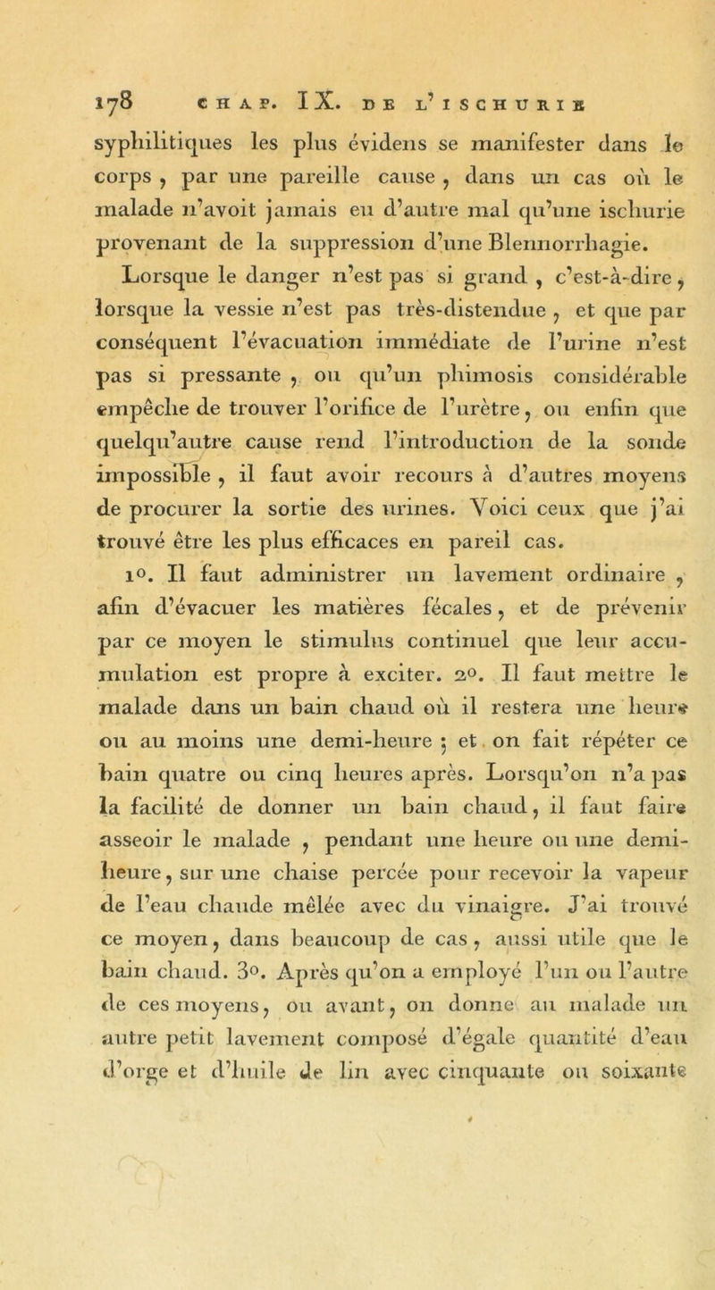 syphilitiques les plus évidens se manifester dans le corps , par une pareille cause , dans un cas où le malade n’avoit jamais eu d’autre mal qu’une ischurie provenant de la suppression d’une Blennorrhagie. Lorsque le danger n’est pas si grand , c’est-à-dire ? lorsque la vessie n’est pas très-distendue 7 et que par conséquent l’évacuation immédiate de l’urine n’est pas si pressante , ou qu’un phimosis considérable empêche de trouver l’orifice de l’urètre 7 ou enfin que quelqu’autre cause rend l’introduction de la sonde impossible ? il faut avoir recours à d’autres moyens de procurer la sortie des urines. Voici ceux que j’ai trouvé être les plus efficaces en pareil cas. i°. Il faut administrer un lavement ordinaire ? afin d’évacuer les matières fécales ? et de prévenir par ce moyen le stimulus continuel que leur accu- mulation est propre à exciter. 2°. Il faut mettre le malade dans un bain chaud où il restera une heur# ou au moins une demi-heure 5 et on fait répéter ce bain quatre ou cinq heures après. Lorsqu’on n’a pas la facilité de donner un bain chaud, il faut faire asseoir le malade ? pendant une heure ou une demi- heure , sur une chaise percée pour recevoir la vapeur de l’eau chaude mêlée avec du vinaigre. J'ai trouvé ce moyen ? dans beaucoup de cas 7 aussi utile que le bain chaud. 3°. Après qu’on a employé l’un ou l’autre de ces moyens ? ou avant ? 011 donne au malade un autre petit lavement composé d’égale quantité d’eau d’orge et d’huile de lin avec cinquante ou soixante