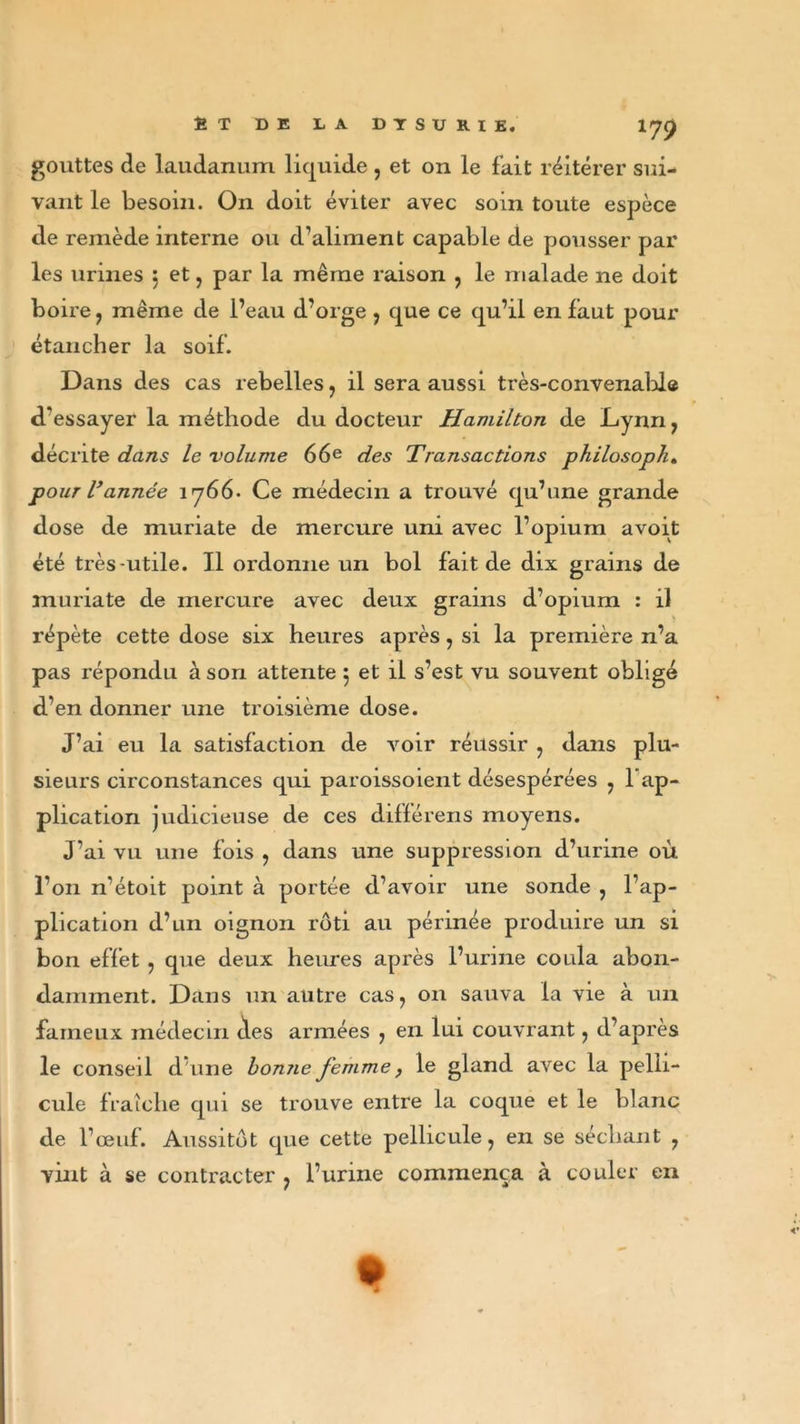 gouttes de laudanum liquide , et on le fait réitérer sui- vant le besoin. On doit éviter avec soin toute espèce de remède interne ou d’aliment capable de pousser par les urines 5 et, par la même raison , le malade ne doit boire , même de Peau d’orge , que ce qu’il en faut pour étancher la soif. Dans des cas rebelles , il sera aussi très-convenable d'essayer la méthode du docteur Hamilton de Lynn, décrite dans le volume 66e des Transactions philosopha pour Vannée 1766- Ce médecin a trouvé qu’une grande dose de muriate de mercure uni avec l’opium avoit été très-utile. Il ordonne un bol fait de dix grains de muriate de mercure avec deux grains d’opium : il répète cette dose six heures après, si la première n’a pas répondu à son attente 5 et il s’est vu souvent obligé d’en donner une troisième dose. J’ai eu la satisfaction de voir réussir , dans plu- sieurs circonstances qui paroissoient désespérées , l’ap- plication judicieuse de ces différens moyens. J’ai vu une fois , dans une suppression d’urine où l’on n’étoit point à portée d’avoir une sonde , l’ap- plication d’un oignon rôti au périnée produire un si bon effet , que deux heures après l’urine coula abon- damment. Dans un autre cas, 011 sauva la vie à un fameux médecin des armées , en lui couvrant, d’après le conseil d une bonne femme, le gland avec la pelli- cule fraîche qui se trouve entre la coque et le blanc de l’œuf. Aussitôt que cette pellicule, en se séchant , vint à se contracter , l’urine commença à couler en