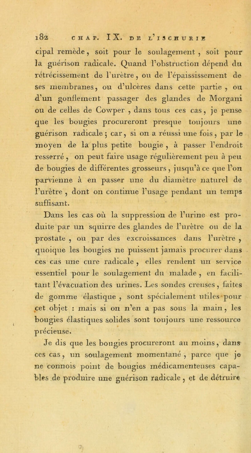 cipal remède, soit pour le soulagement , soit pour la guérison radicale. Quand l’obstruction dépend du rétrécissement de l’urètre, ou de l’épaississement de ses membranes, ou d’ulcères dans cette partie , ou d’un gonflement passager des glandes de Morgani ou de celles de Cowper , dans tous ces cas, je pense que les bougies procureront presque toujours une guérison radicale 5 car, si on a. réussi une fois , par le moyen de la plus petite bougie , à passer l’endroit resserré , on peut faire usage régulièrement peu à peu de bougies de différentes grosseurs , jusqu’à ce que l’on parvienne à en passer une du diamètre naturel de l’urètre , dont on continue l’usage pendant un temps suffisant. Dans les cas où la suppression de l’urine est pro- duite par un squirre des glandes de l’urètre ou de la prostate , ou par des excroissances dans l’urètre , quoique les bougies ne puissent jamais procurer dans ces cas une cure radicale , elles rendent un service essentiel pour le soulagement du malade , en facili- tant l’évacuation des urines. Les sondes creuses, faites de gomme élastique, sont spécialement utiles pour cet objet : mais si on n’en a pas sous la main, les bougies élastiques solides sont toujours une ressource ► précieuse. Je dis que les bougies procureront au moins, dans ces cas, un soulagement momentané , parce que je ne connois point de bougies médicamenteuses capa- bles de produire une guérison radicale, et de détruire