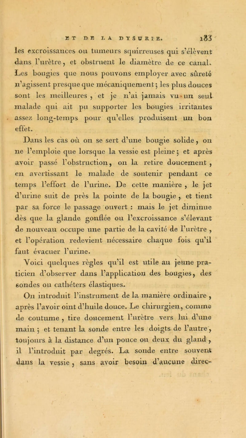 les excroissances ou tumeurs squirreuses qui s’élèvent dans l’urètre, et obstruent le diamètre de ce canal. Les bougies que nous pouvons employer avec sûreté n’agissent presque que mécaniquement*, les plus douces sont les meilleures , et je n’ai jamais vu-un seul malade qui ait pu supporter les bougies irritantes assez long-temps pour qu’elles produisent un bon effet. Dans les cas où on se sert d’une bougie solide, on ne l’emploie que lorsque la vessie est pleine : et après avoir passé l’obstruction, on la retire doucement , en avertissant le malade de soutenir pendant ce temps l’effort de l’urine. De cette manière , le jet d’urine suit de près la pointe de la bougie , et tient par sa force le passage ouvert : mais le jet diminue dès que la glande gonflée ou l’excroissance s’élevant de nouveau occupe une partie de la cavité de l’urètre , et l’opération redevient nécessaire chaque fois qu’il faut évacuer l’urine. Voici quelques règles qu’il est utile au jeune pra- ticien d’observer dans l’application des bougies, des 6ondes ou cathéters élastiques. On introduit l’instrument de la manière ordinaire , après l’avoir oint d’huile douce. Le chirurgien, comme de coutume , tire doucement l’urètre vers lui d’une main $ et tenant la sonde entre les doigts de l’autre, toujours à la distance d’un pouce ou deux du gland , il l’introduit par degrés. La sonde entre souvent dans la vessie , sans avoir besoin d’aucune direc-