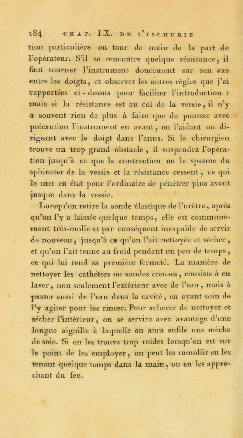 I tion particulière ou tour de main de la part de l’opérateur. S’il se rencontre quelque résistance , il faut tourner l’instrument doucement sur son axe entre les doigts, et observer les autres règles que j’ai rapportées ci - dessus pour faciliter l’introduction : mais si la résistance est au col de la vessie, il n’y a souvent rien de plus à faire que de pousser avec • précaution l’instrument en avant , en l’aidant ou di- rigeant avec le doigt dans l’anus. Si le chirurgien trouve un trop grand obstacle , il suspendra l’opéra- tion jusqu’à ce que la contraction ou le spasme du sphincter de la vessie et la résistance cessent , ce qui le met en état pour l’ordinaire de pénétrer plus avant jusque dans la vessie. Lorsqu’on retire la sonde élastique de l’urètre , après qu’on l’y a laissée quelque temps, elle est communé- ment très-molle et par conséquent incapable de servir de nouveau, jusqu’à ce qu’on l’ait nettoyée et séchée, et qu’on l’ait tenue au froid pendant un peu de temps , ce qui lui rend sa première fermeté. La manière de nettoyer les cathéters ou sondes creuses, consiste à en laver, non seulement l’extérieur avec de l’eau, mais à passer aussi de l’eau dans la cavité, en ayant soin de l’y agiter pour les rincer. Pour achever de nettoyer et sécher l’intérieur, on se servira avec avantage d’une longue aiguille à laquelle on aura enfilé une mèche de soie. Si on les trouve trop roides lorsqu’on est sur le point de les employer, on peut les ramollir en les tenant quelque temps dans la main, ou en les appro- chant du feu.