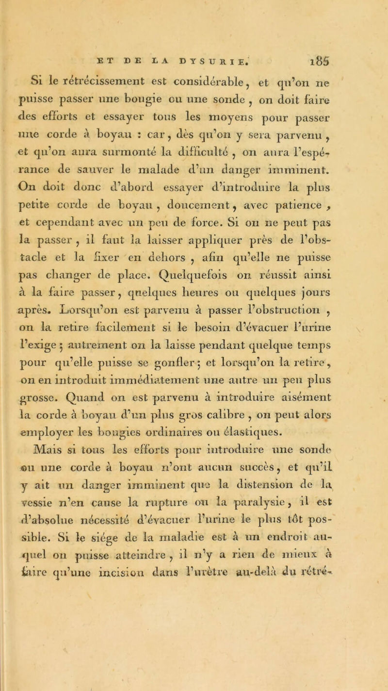 Si le rétrécissement est considérable, et qu’on ne puisse passer une bougie eu une sonde , on doit faire des efforts et essayer tous les moyens pour passer une corde à boyau : car, dès qu’on y sera parvenu , et qu’on aura surmonté la difficulté , on aura l’espé- rance de sauver le malade d’un danger imminent. On doit donc d’abord essayer d’introduire la plus petite corde de boyau , doucement, avec patience , et cependant avec un peu de force. Si on ne peut pas la passer , il faut la laisser appliquer près de l’obs- tacle et la fixer en dehors , afin qu’elle ne puisse pas changer de place. Quelquefois on réussit ainsi à la faire passer, quelques heures ou quelques jours après. Lorsqu’on est parvenu à passer l’obstruction , on la retire facilement si le besoin d’évacuer l’urine l’exige 5 autrement on la laisse pendant quelque temps pour qu’elle puisse se gonfler 5 et lorsqu’on la retire, on en introduit immédiatement une autre un peu plus grosse. Quand on est parvenu à introduire aisément la corde à boyau d’un plus gros calibre , 011 peut alors employer les bougies ordinaires ou élastiques. Mais si tous les efforts pour introduire une sonde ou une corde à boyau n’ont aucun succès, et qu’il y ait un danger imminent que la distension de la vessie n’en cause la rupture ou la paralysie, il est d’absolue nécessité d’évacuer l’urine le plus tôt pos- sible. Si le siège de la maladie est à un endroit au- quel 011 puisse atteindre , il n’y a rien de mieux à faire qu’une incision dans l’urètre au-delà du rétré-.