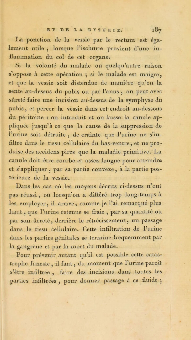 La ponction de la vessie par le rectum est éga- lement utile , lorsque l’ischurie provient d’une in- flammation du col de cet organe. Si la volonté du malade ou quelqu’autre raison s’oppose à cette opération 5 si le malade est maigre, et que la vessie soit distendue de manière qu’011 la sente au-dessus du pubis ou par l’anus , on peut avec sûreté faire une incision au-dessus de la symphyse du pubis, et percer la vessie dans cet endroit au-dessous du péritoine : on introduit et 011 laisse la canule ap- pliquée jusqu’à ce que la cause de la suppression de l’urine soit détruite , de crainte que l’urine ne s’in- filtre dans le tissu cellulaire du bas-ventre, et 11e pro- duise des accidens pires que la maladie primitive. La canule doit être courbe et assez longue pour atteindre et s’appliquer , par sa partie convexe, à la partie pos- térieure de la vessie. Dans les cas où les moyens décrits ci-dessus n’ont pas réussi , ou lorsqu’on a différé trop long-temps à les employer, il arrive, comme je l’ai remarqué plus haut , que l’urine retenue se fraie , par sa quantité ou par son âcreté, derrière le rétrécissement, un passage dans le tissu cellulaire. Cette infiltration de l’urine dans les parties génitales se termine fréquemment par la gangrène et par la mort du malade. Pour prévenir autant qu’il est possible cette catas- trophe funeste, il faut, du moment que l’urine paroît s’être infiltrée , faire des incisions dans tontes les parties infiltrées , pour donner passage à ce fluide }