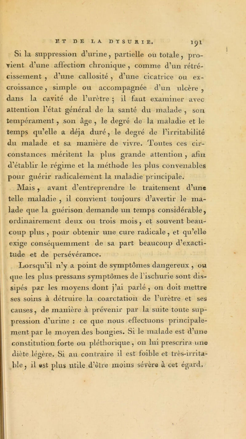 Si la suppression d’urine, partielle ou totale, pro- vient d’une affection chronique , comme d’un rétré- cissement , d’une callosité , d’une cicatrice ou ex- croissance , simple ou accompagnée d’un ulcère , dans la cavité de l’urètre 5 il faut examiner avec attention l’état général de la santé du malade , son tempérament , son âge , le degré de la maladie et le temps qu’elle a déjà duré, le degré de l’irritabilité du malade et sa manière de vivre. Toutes ces cir- constances méritent la plus grande attention , afin d’établir le régime et la méthode les plus convenables pour guérir radicalement la maladie principale. Mais , avant d’entreprendre le traitement d’une telle maladie , il convient toujours d’avertir le ma- lade que la guérison demande un temps considérable, ordinairement deux ou trois mois , et souvent beau- coup plus , pour obtenir une cure radicale , et qu’elle exige conséquemment de sa part beaucoup d’exacti- tude et de persévérance. Lorsqu’il n’y a point de symptômes dangereux , ou que les plus pressans symptômes de 1 iscliurie sont dis- sipés par les moyens dont j’ai parlé , on doit mettre ses soins à détruire la coarctation de l’urètre et ses causes, de manière à prévenir par la suite toute sup- pression d’urine : ce que nous effectuons principale- ment par le moyen des bougies. Si le malade est d’une constitution forte ou pléthorique , on lui prescrira une diète légère. Si au contraire il est foible et très-irrita- ble, il est plus utile d’etre moins sévère à cet égard»