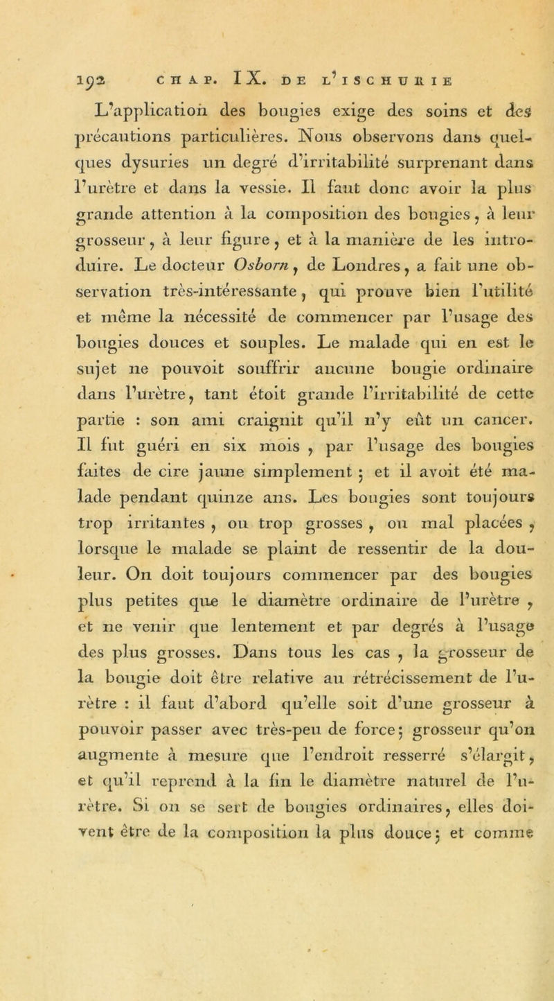 L’application des bougies exige des soins et des précautions particulières. Nous observons dans quel- ques dysuries un degré d’irritabilité surprenant dans l’urètre et dans la vessie. Il faut donc avoir la plus grande attention à la composition des bougies , à leur grosseur , à leur figure , et à la manière de les intro- duire. Le docteur Osborn, de Londres, a fait une ob- servation très-intéressante, qui prouve bien Futilité et même la nécessité de commencer par l’usage des bougies douces et souples. Le malade qui en est le sujet 11e pouvoit souffrir aucune bougie ordinaire dans l’urètre, tant étoit grande l’irritabilité de cette partie : son ami craignit qu’il n’y eût un cancer. Il fut guéri en six mois , par l’usage des bougies laites de cire jaune simplement 5 et il avoit été ma- lade pendant quinze ans. Les bougies sont toujours trop irritantes , ou trop grosses , ou mal placées , lorsque le malade se plaint de ressentir de la dou- leur. On doit toujours commencer par des bougies plus petites que le diamètre ordinaire de l’urètre , et 11e venir que lentement et par degrés à l’usage des plus grosses. Dans tous les cas , la grosseur de la bougie doit être relative au rétrécissement de l’u- rètre : il faut d’abord qu’elle soit d’une grosseur à pouvoir passer avec très-peu de force 5 grosseur qu’on augmente h mesure que l’endroit resserré s’élargit, et qu’il reprend à la fin le diamètre naturel de l’u- rètre. Si on se sert de bougies ordinaires, elles doi- vent être de la composition la plus douce 3 et comme