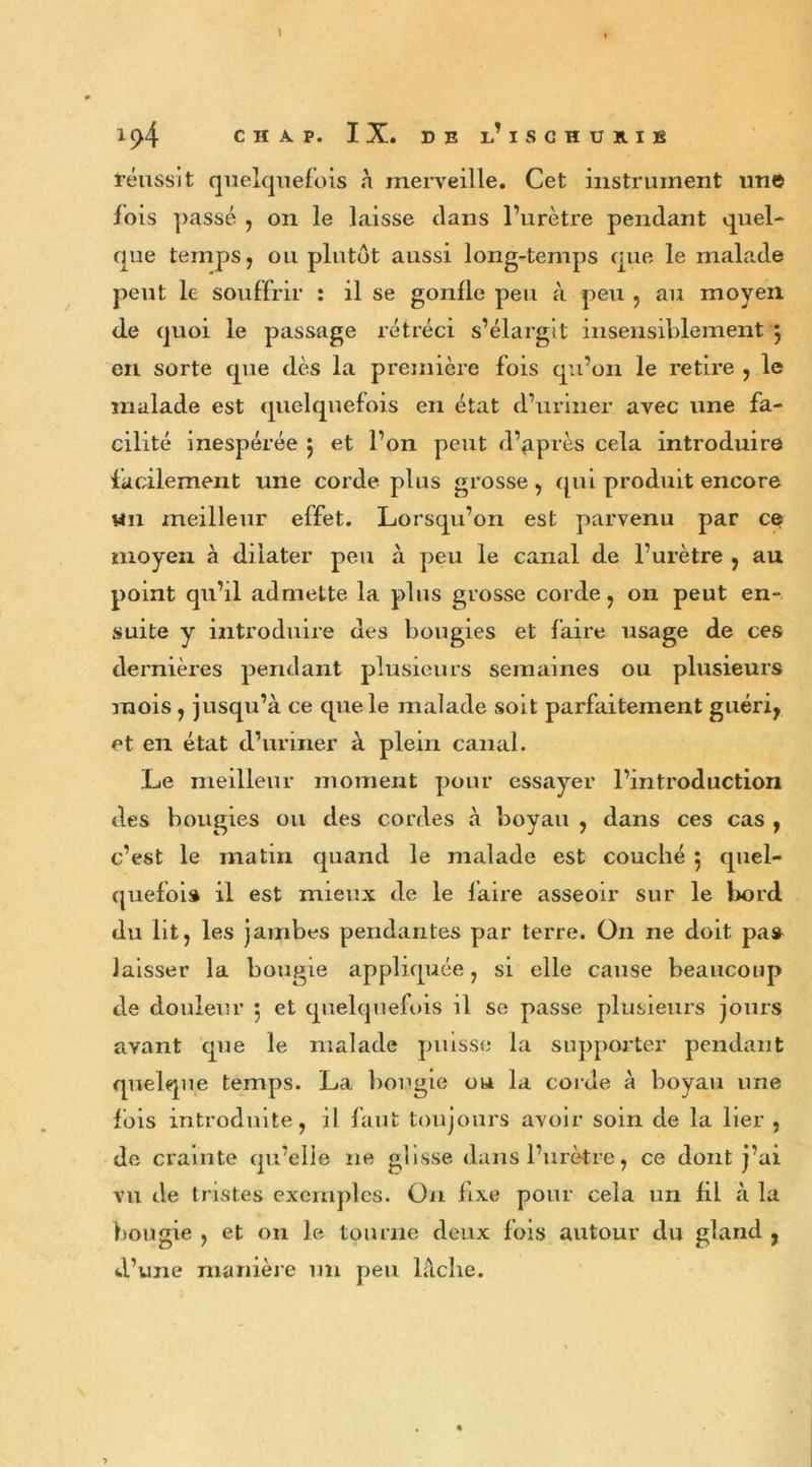 réussit quelquefois à merveille. Cet instrument une fois passé , on le laisse dans l’urètre pendant quel- que temps, ou plutôt aussi long-temps que le malade peut le souffrir : il se gonfle peu à peu , au moyen (le quoi le passage rétréci s’élargit insensiblement 5 eu sorte que dès la première fois qu’on le retire , le malade est quelquefois en état d’uriner avec une fa- cilité inespérée 5 et l’on peut d’p.près cela introduire facilement une corde plus grosse , qui produit encore un meilleur effet. Lorsqu’on est parvenu par ce moyen à dilater peu à peu le canal de l’urètre , au point qu’il admette, la plus grosse corde, on peut en- suite y introduire des bougies et faire usage de ces dernières pendant plusieurs semaines ou plusieurs mois, jusqu’à ce que le malade soit parfaitement guéri, et en état d’uriner à plein canal. Le meilleur moment pour essayer l’introduction des bougies ou des cordes à boyau , dans ces cas , c’est le matin quand le malade est couché 5 quel- quefois il est mieux de le faire asseoir sur le bord du lit, les jambes pendantes par terre. O11 ne doit pas laisser la bougie appliquée, si elle cause beaucoup de douleur 5 et quelquefois il se passe plusieurs jours avant que le malade puisse la supporter pendant quelque temps. La bougie on la corde à boyau une fois introduite, il faut toujours avoir soin de la lier , de crainte qu’elle 11e glisse dans l’urètre, ce dont j’ai vu de tristes exemples. On fixe pour cela un fil à la bougie , et on le tourne deux fois autour du gland , d’une manière un peu lâche.