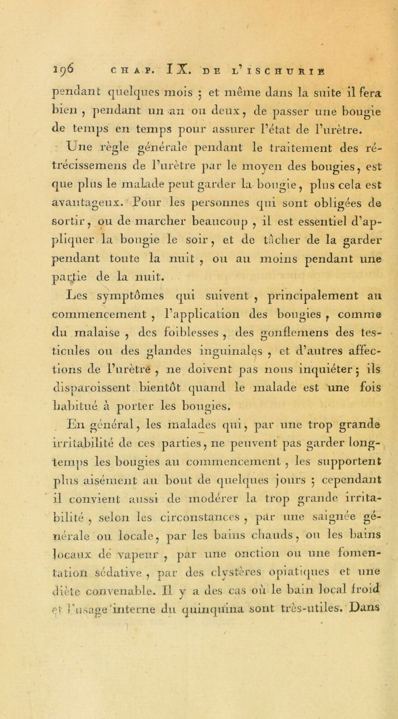 pendant quelques mois 5 et même dans la suite il fera bien , pendant un an ou deux, de passer une bougie de temps en temps pour assurer l’état de l’urètre. Une règle générale pendant le traitement des ré- trécissemens de l’urètre par le moyen des bougies, est que plus le malade peut garder la bougie, plus cela est avantageux. Pour les personnes qui sont obligées de sortir, ou de marcher beaucoup , il est essentiel d’ap- pliquer la bougie le soir, et de tacher de la garder pendant toute la nuit , ou au moins pendant une partie de la nuit. Les symptômes qui suivent , principalement au commencement , l’application des bougies r comme du malaise , des foi blesses , des gonfiemens des tes- ticules ou des glandes inguinales , et d’autres affec- tions de l’urètre, 11e doivent pas nous inquiéter5 ils disparoissent bientôt quand le malade est une fois habitué à porter les bougies. En général, les malades qui, par une trop grande irritabilité de ces parties, ne peuvent pas garder long- temps les bougies au commencement , les supportent plus aisément au bout de quelques jours 5 cependant il convient aussi de modérer la trop grande irrita- bilité , selon les circonstances , par une saignée gé- nérale ou locale, par les bains chauds, ou les bains locaux de vapeur , par une onction ou une fomen- tation sédative , par des clystères opiatiques et une diète convenable. Il y a des cas où le bain local froid ei l'usage interne du quinquina sont très-utiles. Dans