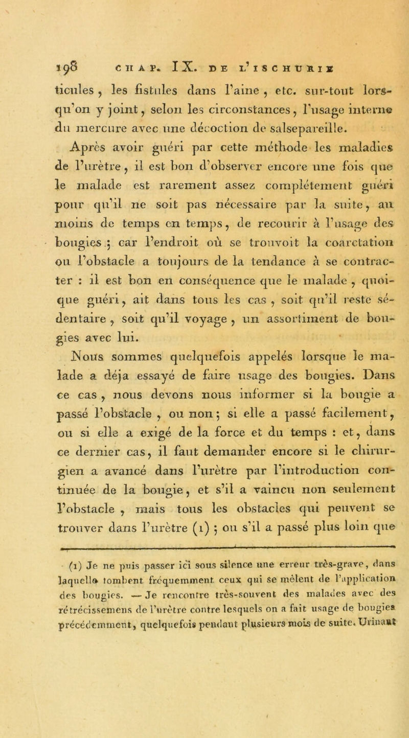 ticules , les fistules clans Faine , etc. sur-tout lors- qu'on y joint, selon les circonstances, l'usage interne du mercure avec une décoction de salsepareille. Après avoir guéri par cette méthode les maladies de l’urètre, il est bon d’observer encore une fois cpie le malade est rarement assez complètement guéri pour qu’il ne soit pas nécessaire par la suite, au moins de temps en temps, de recourir à l’usage des bougies , car l’endroit où se trouvoit la coarctation ou l’obstacle a toujours de la tendance à se contrac- ter : il est bon en conséquence que le malade , quoi- que guéri, ait dans tous les cas , soit qu’il reste sé- dentaire , soit qu’il voyage , un assortiment de bou- gies avec lui. Nous sommes quelquefois appelés lorsque le ma- lade a déjà essayé de faire usage des bougies. Dans ce cas , nous devons nous informer si la bougie a passé l’obstacle , ou non; si elle a passé facilement, ou si elle a exigé de la force et du temps : et, dans ce dernier cas, il faut demander encore si le chirur- gien a avancé dans l’urètre par l’introduction con- tinuée de la bougie, et s’il a vaincu non seulement l’obstacle , mais tous les obstacles qui peuvent se trouver dans l’urètre (1) ; ou s’il a passé plus loin que (1) Je ne puis passer ici sous silence une erreur très-grave, dans laquelle tombent fréquemment ceux qui se mêlent Je l’application des bougies. -— Je rencontre très-souvent des malades avec des rétrécissemens de l’urètre contre lesquels on a fait usage de bougies précédemment, quelquefois pendant plusieurs mois de suite. Urinant