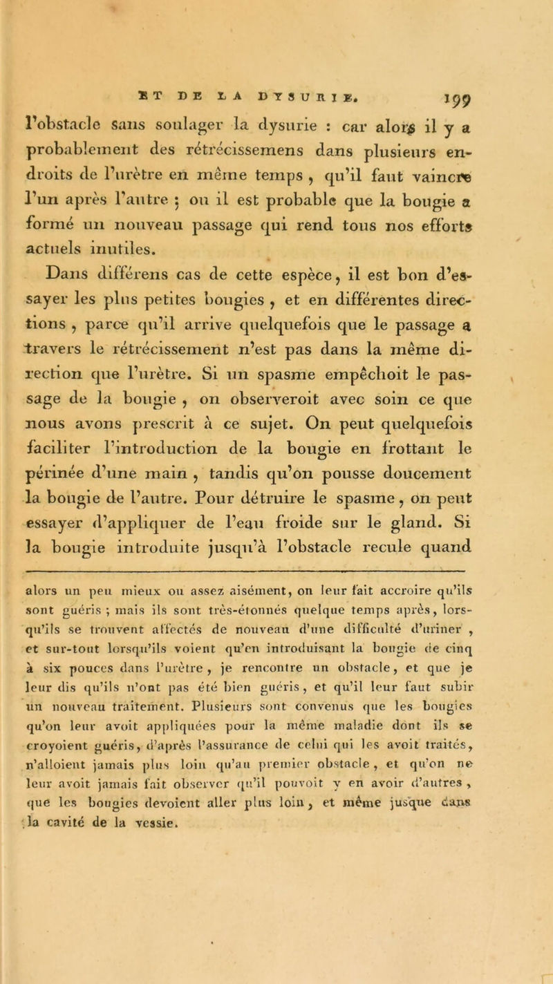 X T DE t A DTS U RIE. l’obstacle sans soulager la dysurie : car aIoi$ il y a probablement des rétrécissemens dans plusieurs en- droits de l’urètre en même temps , qu’il faut vaincre l’un après l’autre : on il est probable que la bougie a formé un nouveau passage qui rend tous nos efforts actuels inutiles. Dans différens cas de cette espèce, il est bon d’es- sayer les plus petites bougies , et en différentes direc- tions , parce qu’il arrive quelquefois que le passage a travers le rétrécissement n’est pas dans la même di- rection que l’urètre. Si un spasme empêclioit le pas- sage de la bougie , on observeroit avec soin ce que nous avons prescrit à ce sujet. On peut quelquefois faciliter l’introduction de la bougie en frottant le périnée d’une main , tandis qu’on pousse doucement la bougie de l’autre. Pour détruire le spasme ? on peut essayer d’appliquer de l’eau froide sur le gland. Si la bougie introduite jusqu’à l’obstacle recule quand alors un peu mieux ou assez aisément, on leur fait accroire qu’ils sont guéris; mais ils sont îrès-éîonnés quelque temps après, lors- qu’ils se trouvent affectés de nouveau d’une difficulté d’uriner , et sur-tout lorsqu’ils voient qu’en introduisant la bougie de cinq à six pouces dans l’urètre, je rencontre un obstacle, et que je leur dis qu’ils n’ont pas été bien guéris , et qu’il leur faut subir un nouveau traitement. Plusieurs sont convenus que les bougies qu’on leur avoit appliquées pour la même maladie dont ils se croyoient guéris, d’après l’assurance de celui qui les avoit traités, n’alloient jamais plus loin qu’au premier obstacle , et qu’on ne leur avoit jamais fait observer qu’il pouvoit y en avoir d’autres , que les bougies dévoient aller plus loin, et même jusque dans la cavité de la vessie.