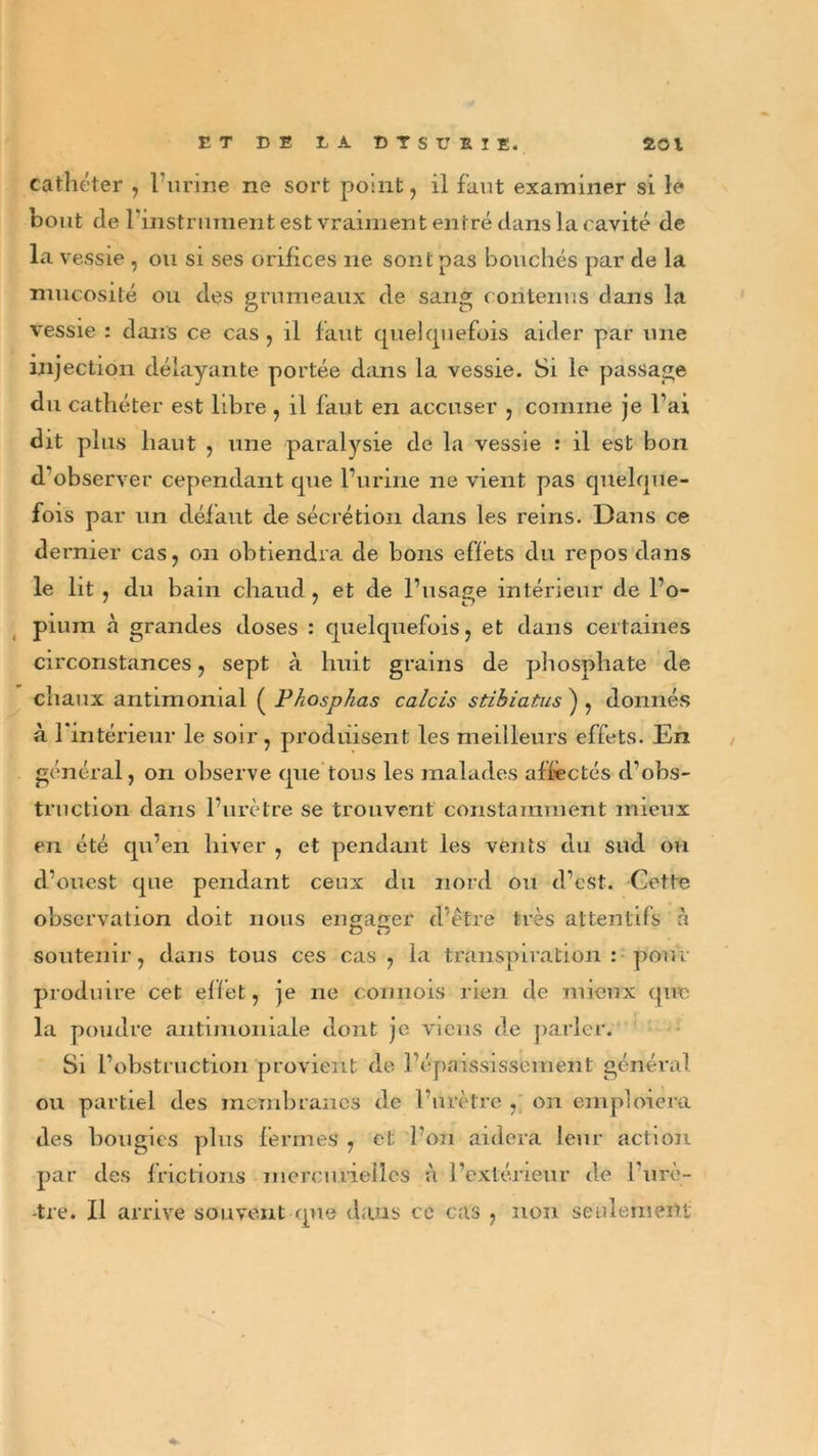 cathéter , l’urine ne sort point, il faut examiner si le bout de l’instrument est vraiment entré dans la cavité de la vessie , ou si ses orifices ne sont pas bouchés par de la mucosité ou des grumeaux de sang contenus dans la vessie : dans ce cas, il faut quelquefois aider par une injection délayante portée dans la vessie. Si le passage du cathéter est libre, il faut en accuser , comme je l’ai dit plus haut , une paralysie de la vessie : il est bon d’observer cependant que l’urine ne vient pas quelque- fois par un défaut de sécrétion dans les reins. Dans ce de rnier cas, on obtiendra de bons effets du repos dans le lit , du bain chaud, et de l’usage intérieur de l’o- pium à grandes doses : quelquefois, et dans certaines circonstances, sept à huit grains de phosphate de chaux antimonial ( Phosphas calcis stihiatus ) , donnés à l'intérieur le soir, produisent les meilleurs effets. En général, on observe que tons les malades affectés d’obs- truction dans l’urètre se trouvent constamment mieux en été qu’en hiver , et pendant les vents du sud ou d’ouest que pendant ceux du nord on d’est. Cette observation doit nous engager d'être très attentifs à G G soutenir, dans tous ces cas, la transpiration: pour produire cet effet, je ne commis rien de mieux que la poudre antimoniale dont je viens de parler. Si l’obstruction provient de l’épaississement général ou partiel des membranes de l’urètre , on emploiera des bougies plus fermes , et l’on aidera leur action par des frictions mercurielles à l’extérieur de l’urè- tre. Il arrive souvent que dans ce cas , non seulement