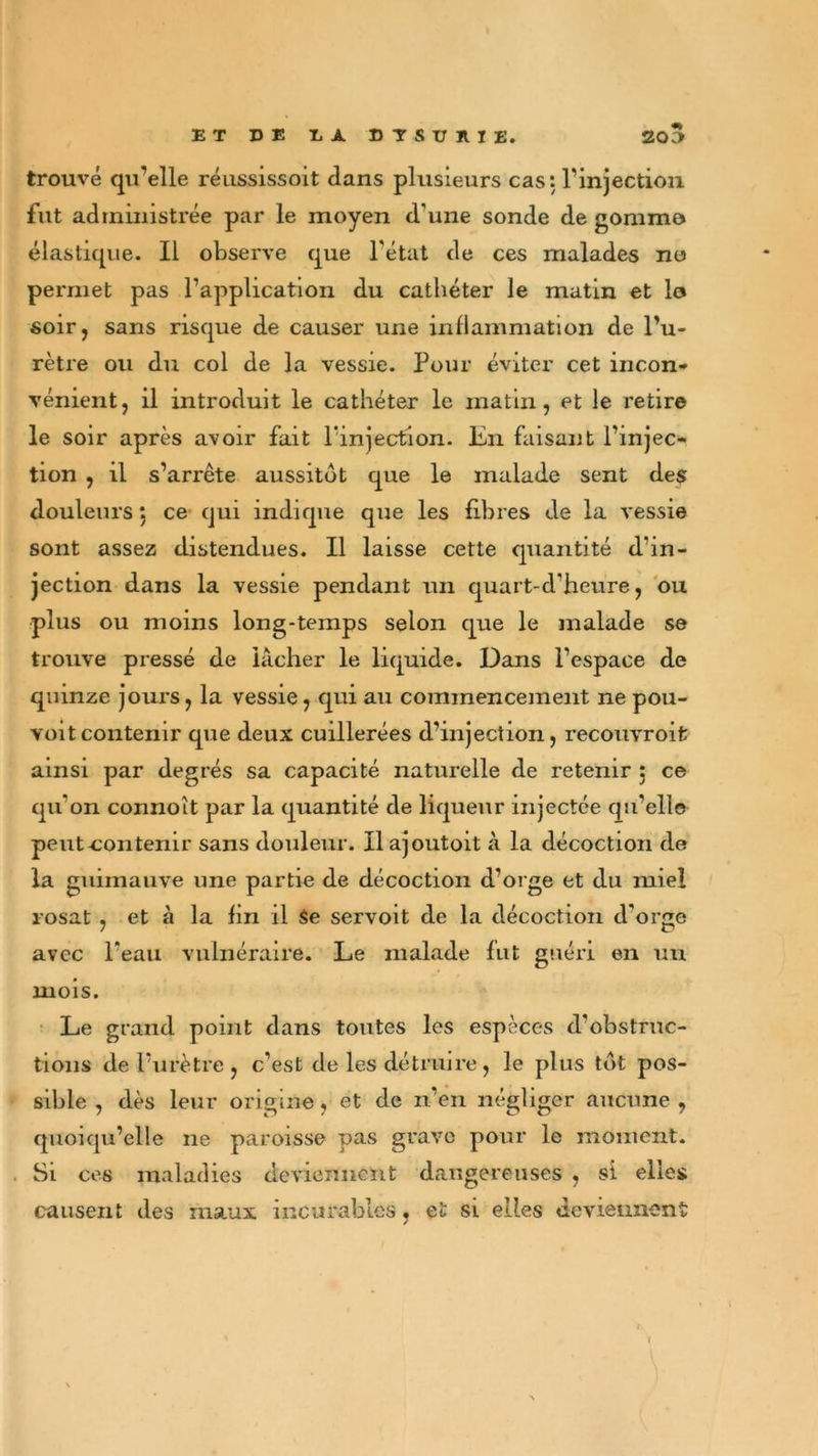 trouvé qu’elle réussissoit dans plusieurs cas: l’injection fut administrée par le moyen d'une sonde de gomme* élastique. Il observe que l’état de ces malades no permet pas l’application du cathéter le matin et le* soir, sans risque de causer une inflammation de l’u- rètre ou du col de la vessie. Pour éviter cet incon- vénient, il introduit le cathéter le matin, et le retire le soir après avoir fait l'injection. En faisant l’injec- tion , il s’arrête aussitôt que le malade sent des douleurs} ce qui indique que les fibres de la vessie sont assez distendues. Il laisse cette quantité d'in- jection dans la vessie pendant un quart-d'heure, ou plus ou moins long-temps selon que le malade se trouve pressé de lâcher le liquide. Dans l’espace de quinze jours, la vessie, qui au commencement ne pou- vant contenir que deux cuillerées d’injection, recouvroit ainsi par degrés sa capacité naturelle de retenir : ce qu'on connoît par la quantité de liqueur injectée qu’elle peut-contenir sans douleur. Ilajoutoit à la décoction de la guimauve une partie de décoction d’orge et du miel rosat , et à la fin il Se servoit de la décoction d’orge avec l’eau vulnéraire. Le malade fut guéri en un mois. Le grand point dans toutes les espèces d’obstruc- tions de l’urètre , c’est de les détruire , le plus tôt pos- sible , dès leur origine, et de n’en négliger aucune , quoiqu’elle ne paroisse pas grave pour le moment. Si ces maladies deviennent dangereuses , si elles causent des maux incurables, et si elles deviennent