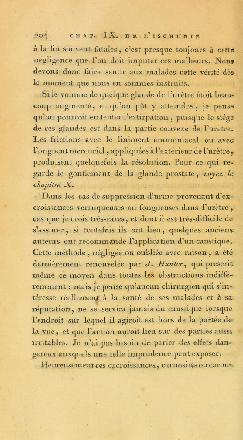 à la fin souvent fatales, c’est presque toujours à cette négligence que l’on doit imputer ces malheurs. Nou» devons donc faire sentir aux malades cette vérité dès le moment que nous en sommes instruits. Si le volume de quelque glande de l’urètre étoit beau- coup augmenté, et qu’on pût y atteindre , je pense qu’on pourvoit en tenter l’extirpation , puisque le siège de ces glandes est dans la partie convexe de l’urètre. Les frictions avec le Uniment ammoniacal ou avec l’onguent mercuriel, appliquées à l’extérieur de l’urètre r produisent quelquefois la résolution. Pour ce qui re- garde le gonflement de la glande prostate , voyez le chapitre X. Dans les cas de suppression d’urme provenant d’ex- croissances verruqueuses ou fongueuses dans l’urètre, cas que je crois très-rares, et dont il est très-difficile de s’assurer, si toutefois iis ont lieu, quelques anciens auteurs ont recommandé l’application d’un caustique. Cette méthode, négligée ou oubliée avec raison , a été dernièrement renouvelée par J. Hunter, qui prescrit même ce moyen dans toutes les obstructions indiffé- remment : mais je pense qu’aucun chirurgien qui s’in- téresse réellement à la santé de ses malades et à sa réputation, ne se servira jamais du caustique lorsque l’endroit sur lequel il agiroit est hors de la portée de la vue, et que l’action auroit lieu sur des parties aussi irritables. Je n’ai pas besoin de parler des effets dan- gereux auxquels une telle imprudence peut exposer. Heureusement ces excroissances, carnosités ou caron-.