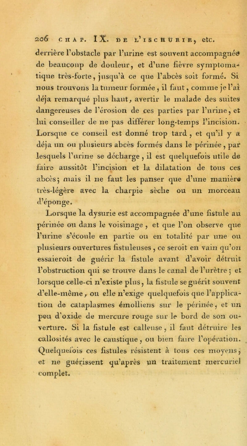 derrière l’obstacle par l’urine est souvent accompagnée de beaucoup de douleur, et d’une fièvre symptoma- tique très-forte, jusqu’à ce que l’abcès soit formé. Si nous trouvons la tumeur formée , il faut, comme je l’ai déjà remarqué plus haut, avertir le malade des suites dangereuses de l’érosion de ces parties par l’urine, et lui conseiller de ne pas différer long-temps l’incision. Lorsque ce conseil est donné trop tard , et qu’il y a déjà un ou plusieurs abcès formés dans le périnée, par lesquels l’urine se décharge , il est quelquefois utile de faire aussitôt l’incision et la dilatation de tous ces abcès 5 mais il ne faut les panser que d’une manière très-légère avec la charpie sèche ou un morceau d’éponge. Lorsque la dysurie est accompagnée d’une fistule au périnée ou dans le voisinage , et que l’on observe que l’urine s’écoule en partie ou en totalité par une ou plusieurs ouvertures fistuleuses , ce seroit en vain qu’on essaieroit de guérir la fistule avant d’avoir détruit l’obstruction qui se trouve dans le canal de l’urètre $ et lorsque celle-ci n’existe plus, la fistule se guérit souvent d’elle-même, ou elle n’exige quelquefois que l’applica- tion de cataplasmes émolliens sur Je périnée, et un peu d'oxide de mercure rouge sur le bord de son ou- verture. Si la fistule est calleuse , il faut détruire les callosités avec le caustique, ou bien faire l’opération. Quelquefois ces fistules résistent à tous ces moyens, et ne guérissent qu’après un traitement mercuriel complet.