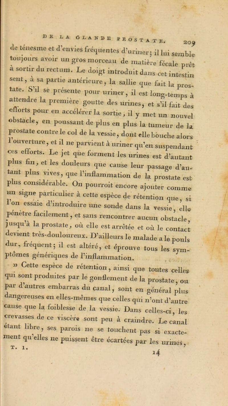 *&gt;E LA GLANDE PROSTATE. 2o^ .le ténesme et d'envies fréquentes d’uriner: il lui semble toujours avoir un gros morceau de matière fécale prêt a sortir du rectum. Le doigt introduit dans cet intestin sent, a sa partie antérieure, la sallie que fait la pros tate. S’il se présente pour uriner, il est long-temps à attendre la première goutte des urines, et s’il fait des efforts pour en accélérer la sortie, il y met „„ nouvel obstacle, en poussant de plus en plus la tumeur de la prostate contre le col de la vessie, don t elle bouche alors 1 ouverture, et il ne parvient A uriner qu’en suspendant ' ces efforts. Le jet que forment les urines est d’autant Tins lin, et les douleurs que cause leur passage d’au- tant plus vives, que l’inflammation de la prostate est plus considérable. On pourroit encore ajouter comme un signe particulier à cette espèce de rétention que, si on essaie d’introduire une sonde dans la vessie, elle pénétré facilement, et sans rencontrer aucun obstacle, jusqu’à la prostate, où elle est arrêtée et où le contact devient très-douloureux. D’ailleurs le malade ale pouls dur, fréquent; .1 est altéré, et éprouve tous les sym- ptômes génériques de l’inflammation. » Cette espèce de rétention, ainsi que toutes celles qm sont produites par le gonflement de la prostate ou par d’autres embarras du canal, sont en général plus angereuses en elles-mêmes que celles qui n’ont d’autre cause que la foiblesse de la vessie. Dans celles-ci, les crevasses de ce viscère sont peu à craindre. Le clnal étant libre, ses parois ne se touchent pas si exacte- ment qu’elles ne puissent être écartées par les urines