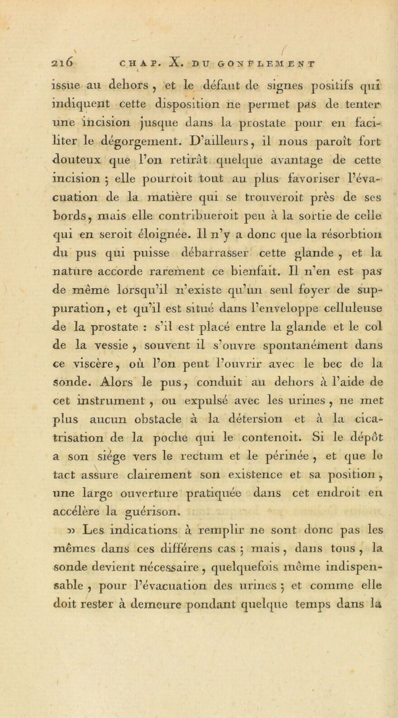 ' f 2l6 CHAP. X. DU GONFLEMENT * issue au dehors , et le défaut de signes positifs qui indiquent cette disposition ne permet pas de tenter une incision jusque dans la prostate pour en faci- liter le dégorgement. D’ailleurs, il nous paroît fort douteux que l’on retirât quelque avantage de cette incision 5 elle pourroit tout au plus favoriser l’éva- cuation de la matière qui se trouveroit près de ses bords, mais elle contnbueroit peu à la sortie de celle qui en seroit éloignée. 11 n’y a donc que la résorbtion du pus qui puisse débarrasser cette glande , et la nature accorde rarement ce bienfait. Il n’en est pas de même lorsqu’il 11’existe qu’un seul foyer de sup- puration, et qu’il est situé dans l’enveloppe celluleuse de la prostate : s’il est placé entre la glande et le col de la vessie , souvent il s’ouvre spontanément dans ce viscère, où l’on peut l’ouvrir avec le bec de la sonde. Alors le pus, conduit au dehors à l’aide de cet instrument , ou expulsé avec les urines , ne met plus aucun obstacle à la détersion et à la cica- trisation de la poche qui le contenoit. Si le dépôt a son siège vers le rectum et le périnée , et que le tact assure clairement son existence et sa position, une large ouverture pratiquée dans cet endroit en accélère la guérison. w Les indications à remplir ne sont donc pas les mêmes dans ces différens cas 5 mais, dans tous , la sonde devient nécessaire, quelquefois même indispen- sable , pour l’évacuation des urines } et comme elle doit rester à demeure pondant quelque temps dans la