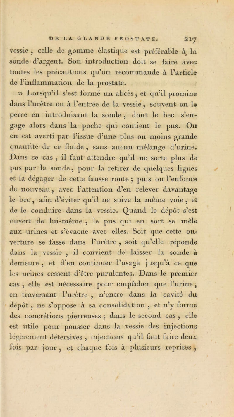 vessie , celle de gomme élastique est préférable à, la sonde d’argent. Son introduction doit se faire avec toutes les précautions qu’on recommande à l’article de l’inflammation de la prostate. Lorsqu’il s’est formé un abcès, et qu’il promine dans l’urètre ou à l’entrée de la vessie 7 souvent on le perce en introduisant la sonde , dont le bec s’en- gage alors dans la poche qui contient le pus. On en est averti par l’issue d’une plus ou moins grande quantité de ce fluide ? sans aucun mélange d’urine. Dans ce cas , il faut attendre qu’il ne sorte plus de pus par la sonde 7 pour la retirer de quelques lignes et la dégager de cette fausse route j puis on l’enfonce de nouveau ? avec l’attention d’en relever davantage le bec , afin d’éviter qu’il ne suive la même voie 7 et de le conduire dans la vessie. Quand le dépôt s’est ouvert de lui-même ? le pus qui en sort se mêle aux urines et s’évacue avec elles. Soit que cette ou- verture se fasse dans l’urètre ? soit qu’elle réponde dans la vessie , il convient de laisser la sonde à demeure ? et d’en continuer l’usage jusqu’à ce que les urines cessent d’être purulentes. Dans le premier cas , elle est nécessaire pour empêcher que l’urine, en traversant l’urètre , n’entre dans la cavité du dépôt y ne s’oppose à sa consolidation : et n’y forme des concrétions pierreuses } dans le second cas ? elle est utile pour pousser dans la vessie des injections légèrement détersives , injections qu’il faut faire deux lois par jour , et chaque fois à plusieurs reprises y