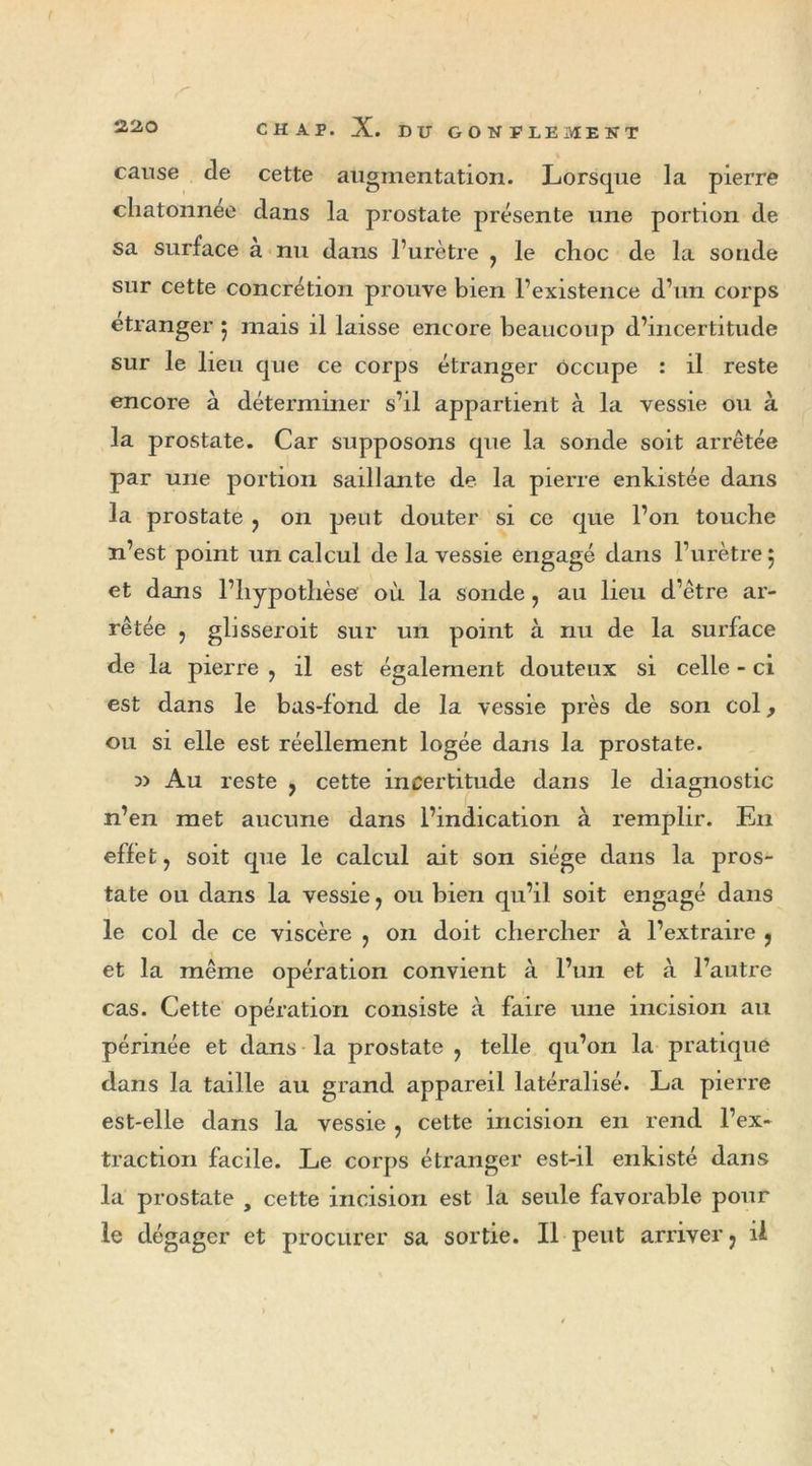 cause cle cette augmentation. Lorsque la pierre chatonnee dans la prostate présente une portion de sa surface a nu dans l’urètre ? le choc de la sonde sur cette concrétion prouve bien l’existence d’un corps etranger $ mais il laisse encore beaucoup d’incertitude sur le lieu que ce corps étranger occupe : il reste encore à déterminer s’il appartient à la vessie ou à la prostate. Car supposons que la sonde soit arrêtée par une portion saillante de la pierre enkistée dans la prostate ? on peut douter si ce que l’on touche n’est point un calcul de la vessie engagé dans l’urètre 5 et dans l’hypothèse où la sonde, au lieu d’être ar- rêtée j glisseroit sur un point à nu de la surface de la pierre , il est également douteux si celle - ci est dans le bas-fond de la vessie près de son col, ou si elle est réellement logée dans la prostate. » Au reste } cette incertitude dans le diagnostic n’en met aucune dans l’indication à remplir. En effet ? soit que le calcul ait son siège dans la pros- tate ou dans la vessie, ou bien qu’il soit engagé dans le col de ce viscère ? on doit chercher à l’extraire , et la même opération convient à l’un et à l’autre cas. Cette opération consiste à faire une incision au périnée et dans la prostate 7 telle qu’on la pratique dans la taille au grand appareil latéralisé. La pierre est-elle dans la vessie ? cette incision en rend l’ex- traction facile. Le corps étranger est-il enkisté dans la prostate , cette incision est la seule favorable pour le dégager et procurer sa sortie. Il peut arriver ; il