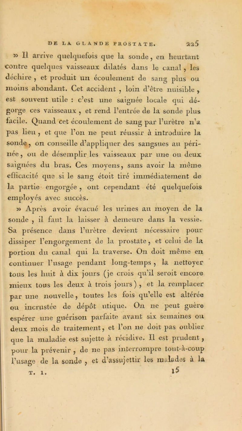 55 II arrive quelquefois que la sonde, en heurtant contre quelques vaisseaux dilatés dans le canal , les déchire , et produit un écoulement de sans; plus ou moins abondant. Cet accident , loin d’être nuisible , est souvent utile : c’est une saignée locale qui dé- gorge ces vaisseaux , et rend l’entrée de la sonde plus facile. Quand cet écoulement de sang par l’urètre n’a pas lieu , et que l’on ne peut réussir à introduire la sonde , on conseille d’appliquer des sangsues au péri- née , ou de désemplir les vaisseaux par une ou deux saignées du bras. Ces moyens, sans avoir la même efficacité que si le sang étoit tiré immédiatement de la partie engorgée 7 ont cependant été quelquefois employés avec succès. 5&gt; Après avoir évacué les urines au moyen de la sonde 7 il faut la laisser à demeure dans la vessie. Sa présence dans l’urètre devient nécessaire pour dissiper l’engorgement de la prostate 7 et celui de la portion du canal qui la traverse. On doit même en continuer l’usage pendant long-temps 7 la nettoyer tous les huit à dix jours (je crois qu’il seroit encore mieux tous les deux à trois jours) 7 et la remplacer par une nouvelle, toutes les fois qu’elle est altérée ou incrustée de dépôt utique. On ne peut guère espérer une guérison parfaite avant six semaines ou deux mois de traitement, et l’on ne doit pas oublier que la maladie est sujette a récidivé. Il est prudent, pour la prévenir , de ne pas interrompre tout-à-coup l’usage de la sonde , et d’assujettir les malades à la i5 T. 1.