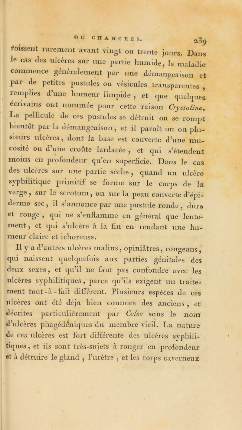 ou C n À N C K £ s. Poissent rarement avant vingt ou trente jours. Dans le cas des ulcères sur une partie humide, la maladie commence généralement par une démangeaison et par de petites pustules ou vésicules transparentes , remplies d’une humeur limpide , et que quelques écrivains ont nommée pour cette raison CryStaline. La pellicule de ces pustules se détruit ou se rompt bientôt par la démangeaison, et il paroît un ou plu- sieurs ulcérés , dont la base est couverte d’une mu- cosité ou d’une croûte lardacée , et qui s’étendent moins en profondeur qu’en superficie. Dans le cas des ulcères sur une partie sèche , quand un ulcère syphilitique primitif se forme sur le corps de la verge, sur le scrotum, ou sur la peau couverte d’épi- derme sec , il s’annonce par une pustule ronde , dura et rouge , qui ne s’enflamme en général que lente- ment , et qui s’ulcère a la fin en rendant une hu- meur claire et ichoreuse. Il y a d’autres ulcères malins, opiniâtres, rongeans, qui naissent quelquefois aux parties génitales des deux sexes, et qu’il ne faut pas confondre avec les ulcères syphilitiques , parce qu’ils exigent un traite- ment tout-à-fait différent. Plusieurs espèces de ces ulcères ont été déjà bien connues des anciens , et décrites particulièrement par Cuise sous le nom d’ulcères phagédeniques du membre viril. La nature de ces ulcères est fort différente des ulcères syphili- tiques, et ils sont très-sujets à ronger en profondeur et à détruire le gland , l’urètre , et les corps caverneux