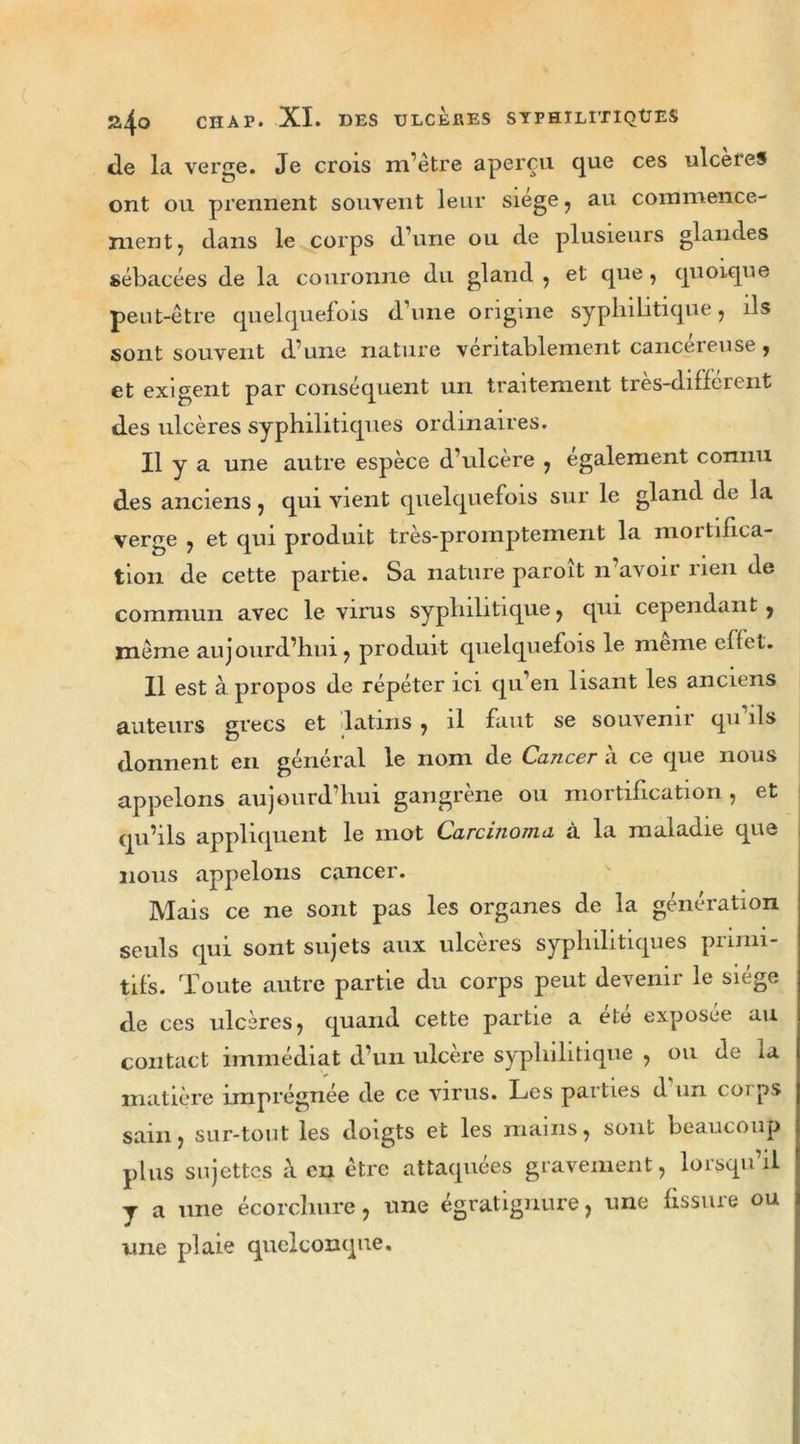 de la verge. Je crois m’être aperçu que ces ulcérés ont ou prennent souvent leur siège, au commence- ment , dans le corps d’une ou de plusieurs glandes sébacées de la couronne du gland , et que , quoique peut-être quelquefois d’une origine syphilitique, ils sont souvent d’une nature véritablement cancéreuse , et exigent par conséquent un traitement très-différent des ulcères syphilitiques ordinaires. Il y a une autre espèce d’ulcère , egalement connu des anciens j qui vient quelquefois sur le gland de la verge , et qui produit très-promptement la mortifica- tion de cette partie. Sa nature paroit n avoir rien de commun avec le virus syphilitique, qui cependant, même aujourd’hui, produit quelquefois le meme effet. Il est à propos de répéter ici qu’en lisant les anciens auteurs grecs et latins , il faut se souvenu qu ils donnent en général le nom de Cancer à ce que nous appelons aujourd’hui gangrène ou mortification , et qu’ils appliquent le mot Carcinoma à la maladie que nous appelons cancer. Mais ce ne sont pas les organes de la génération seuls qui sont sujets aux ulcérés syphilitiques piinn- tifs. Toute autre partie du corps peut devenir le siège de ces ulcères, quand cette partie a été exposée au contact immédiat d’un ulcère syphilitique , ou de ia matière imprégnée de ce virus. Les parties d un corps sain, sur-tout les doigts et les mains, sont beaucoup plus sujettes à en être attaquées gravement, lorsqu’il J a une écorchure, une égratignure, une fissure ou une plaie quelconque.