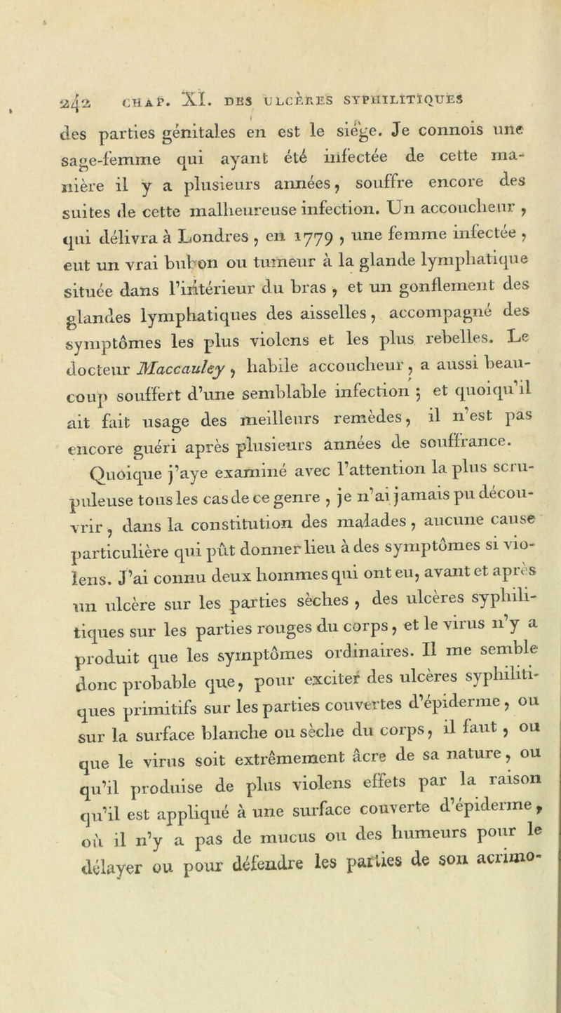 des parties génitales en est le siège. Je connois une sage-femme qui ayant été infectée de cette ma- nière il y a plusieurs années, souffre encore des suites de cette malheureuse infection. Un accoucheur , qui délivra à Londres , en 1779 , une femme infectée , eut un vrai bubon ou tumeur à la glande lymphatique située dans l’intérieur du bras , et un gonflement des glandes lymphatiques des aisselles, accompagné des symptômes les plus violons et les plus rebelles. Le docteur JMaccaulcy , habile accoucheur , a aussi beau- coup souffert d’une semblable infection 5 et quoiqu il ait fait usage des meilleurs remèdes, il n est pas encore guéri après plusieurs années de souffrance. Quoique j’aye examiné avec l’attention la plus scru- puleuse tous les casdece genre , je n’aijamaispu décou- vrir , dans la constitution des malades , aucune cause particulière qui pût donner lieu à des symptômes si ’s io- lens. J’ai connu deux hommes qui ont eu, avant et après un ulcère sur les parties sèches , des ulcères syphili- tiques sur les parties rouges du corps, et le virus n’y a produit que les symptômes ordinaires. U me semble donc probable que, pour exciter des ulcères syphiliti- ques primitifs sur les parties couvertes d’épiderme, ou sur la surface blanche ou sèche du corps, il faut, ou que le virus soit extrêmement âcre de sa nature, ou qu’il produise de plus violens effets par la raison qu’il est appliqué à une surface couverte d’épiderme , où il n’y a pas de mucus ou des humeurs pour le délayer ou pour défendre les parties de son acrimo-