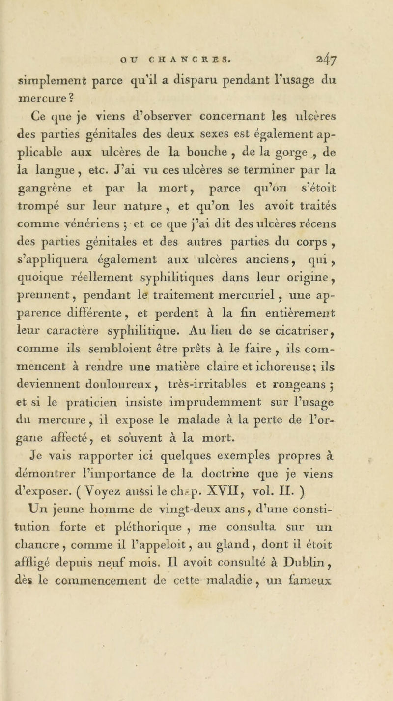 simplement parce qu'il a disparu pendant l’usage du mercure ? Ce que je viens d’observer concernant les ulcères des parties génitales des deux sexes est également ap- plicable aux ulcères de la bouche , de la gorge , de la langue , etc. J’ai vu ces ulcères se terminer par la gangrène et par la mort, parce qu’on s’étoit trompé sur leur nature , et qu’on les avoit traités comme vénériens pet ce que j’ai dit des ulcères récens des parties génitales et des autres parties du corps , s’appliquera également aux ulcères anciens , qui , quoique réellement syphilitiques dans leur origine, prennent , pendant le traitement mercuriel , une ap- parence différente , et perdent à la fin entièrement leur caractère syphilitique. Au lieu de se cicatriser, comme ils sembloient être prêts à le faire , ils com- mencent à rendre une matière claire et ichoreuse ; ils deviennent douloureux , très-irritables et rongeans ; et si le praticien insiste imprudemment sur l’usage du mercure , il expose le malade à la perte de l’or- gane affecté , et souvent à la mort. Je vais rapporter ici quelques exemples propres à démontrer l’importance de la doctrine que je viens d’exposer. (Voyez aussi le ch.-p. XVII, vol. II. ) U11 jeune homme de vingt-deux ans, d’une consti- tution forte et pléthorique , me consulta sur un chancre , comme il l’appeloit, au gland , dont il étoit affligé depuis neuf mois. Il avoit consulté à Dublin, dès le commencement de cette maladie, un fameux