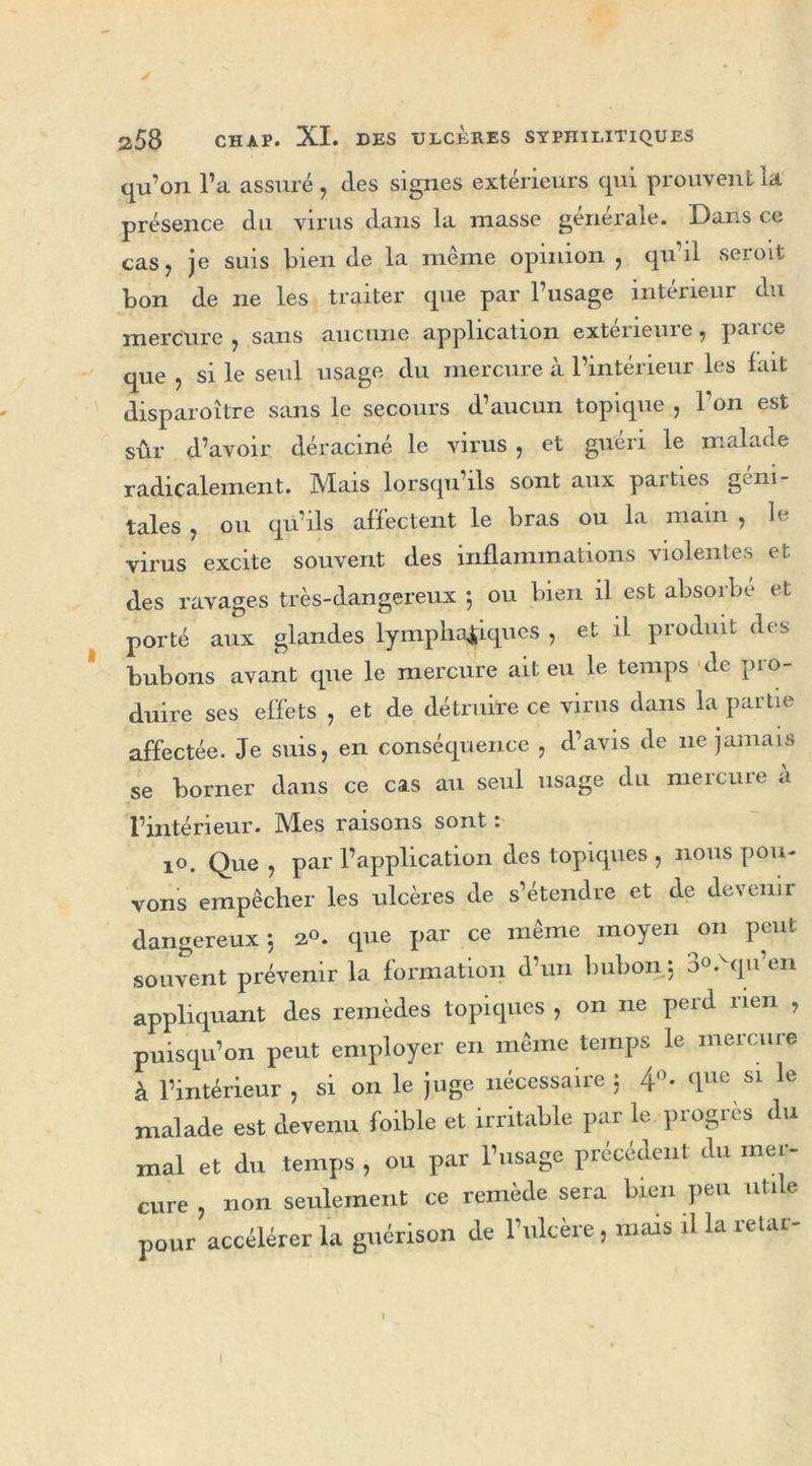 y 258 CHAP. XI. DES ULCÈRES SYPHILITIQUES qu’on l’a assuré , clés signes extérieurs qui prouvent ia présence du virus dans la niasse générale. Dans ce cas, je suis bien de la même opinion , qu il seroit bon de ne les traiter que par l’usage intérieur du mercure ? sans aucune application exteiieme, paice que , si le seul usage du mercure à l’intérieur les fait disparoître sans le secours d’aucun topique , l’on est sûr d’avoir déraciné le virus , et guéri le malade radicalement. Mais lorsqu’ils sont aux paities g^ni- taies , ou qu’ils affectent le bras ou la main , le virus excite souvent des inflammations violentes et des ravages très-dangereux ; ou bien il est absorbe et porté aux glandes lymphatiques , et il produit des bubons avant que le mercure ait eu le temps de pro- duire ses effets , et de détruire ce virus dans la partie affectée. Je suis, en conséquence , d’avis de 11e jamais se borner dans ce cas au seul usage du mercure à l’intérieur. Mies raisons sont ; 10. Que , par l’application des topiques , nous pou- vons empêcher les ulcères de s’étendre et de devenir dangereux 5 20. que par ce même moyen on peut souvent prévenir la formation d’un bubon : b°-vqu en appliquant des remèdes topiques , on ne perd rien , puisqu’on peut employer en même temps le mercure à l’intérieur , si on le juge nécessaire 5 4°. que si le malade est devenu foible et irritable par le progrès du mal et du temps , ou par l’usage précédent du mer- cure , non seulement ce remède sera bien peu utile pour accélérer la guérison de l’ulcère , mais il la retar- (