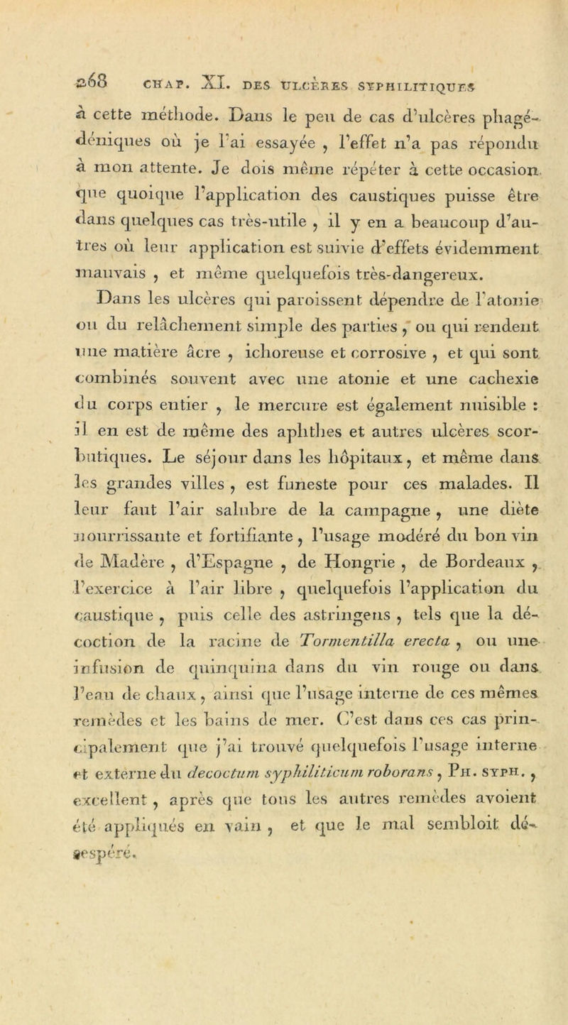 n cette méthode. Dans le peu de cas d'ulcères pliage- deniques où je 1 ai essayée , l’effet n’a pas répondu a mon attente. Je dois même répéter à cette occasion que quoique l’application des caustiques puisse être dans quelques cas très-utile , il y en a beaucoup d’au- tres où leur application est suivie d’effets évidemment mauvais , et même quelquefois très-dangereux. Dans les ulcères qui paroissent dépendre de l’atonie ou du relâchement simple des parties , ou qui rendent une matière âcre , ichoreuse et corrosive , et qui sont combinés souvent avec une atonie et une cachexie du corps entier , le mercure est également nuisible : il en est de même des aphtbes et autres ulcères scor- butiques. Le séjour dans les hôpitaux, et même dans les grandes villes , est funeste pour ces malades. Il leur faut l’air salubre de la campagne , une diète nourrissante et fortifiante, l’usage modéré du bon vin de Madère , d’Espagne , de Hongrie , de Bordeaux , l’exercice à l’air libre , quelquefois l’application du caustique , puis celle des astringeus , tels que la dé- coction de la racine de Tornientilla erecta , ou une infusion de quinquina dans du vin rouge ou dans l’eau de chaux , ainsi que l’usage interne de ces mêmes remèdes et les bains de mer. C’est dans ces cas prin- cipalement que j’ai trouvé quelquefois l’usage interne et externe du decoctum syphiliticum roborans, Ph. syph. , excellent, après que tous les autres remèdes avoient été appliqués en vain , et que le mal sembloit dé- sespéré.