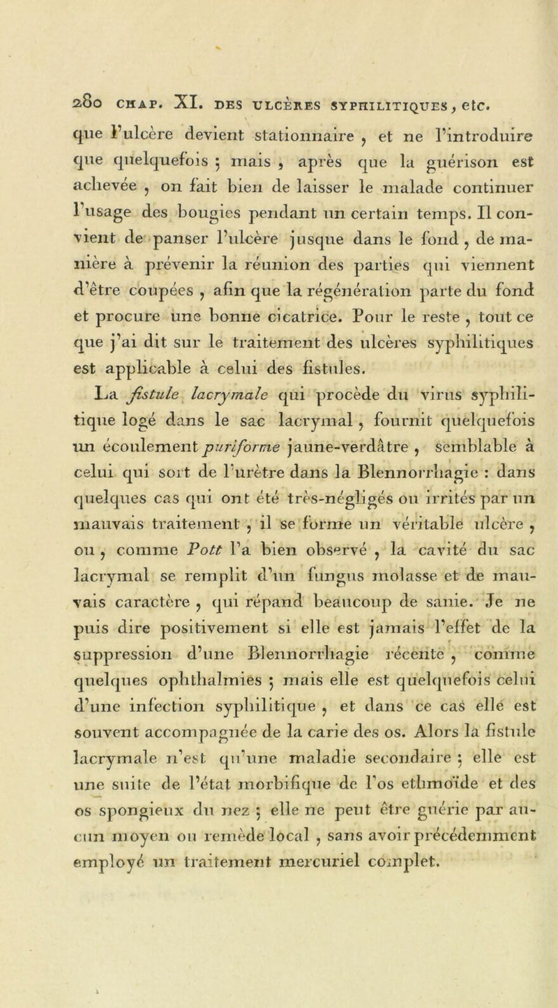 que l’ulcère devient stationnaire ? et ne l’introduire que quelquefois 5 mais , après que la guérison est achevée ? on fait bien de laisser le malade continuer l’usage des bougies pendant un certain temps. Il con- vient de panser l’ulcère jusque dans le fond ? de ma- nière à prévenir la réunion des parties qui viennent d’être coupées ? afin que la régénération parte du fond et procure une bonne cicatrice. Pour le reste , tout ce que j’ai dit sur le traitement des ulcères syphilitiques est applicable à celui des fistules. L»a fistule lacrymale qui procède du virus syphili- tique logé dans le sac lacrymal , fournit quelquefois un écoulementpuriforme jaune-verdâtre , semblable à celui qui sort de l’urètre dans la Blennorrhagie : dans quelques cas qui ont été très-négligés ou irrités par un mauvais traitement 5 il se forme un véritable ulcère , ou , comme Pott Ta bien observé , la cavité du sac lacrymal se remplit d’un fungus molasse et de mau- vais caractère ? qui répand beaucoup de sanie. Je ne puis dire positivement si elle est jamais l’effet de la suppression d’une Blennorrhagie récente ? comme quelques ophthalmies 5 mais elle est quelquefois celui d’une infection syphilitique ? et dans ce cas elle est souvent accompagnée de la carie des os. Alors la fistule lacrymale 11’est qu’une maladie secondaire 5 elle est une suite de l’état morbifique de l'os ethmoïde et des os spongieux du nez 5 elle ne peut être guérie par au- cun moyen ou remède local , sans avoir précédemment employé un traitement mercuriel complet.