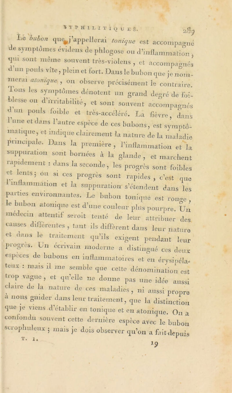 s Y P ff 1 L I T I O ù ü §, 2% Lé huhon ‘^m’appellerai tonique est accompagné Je symptômes éviJens &lt;le phlogose ou d’inflammation , &lt;pu sont même souvent très-violens , et accompagnés a un pouls vite, plein et fort. Dans le bubon que je nom- niera, atonique., on observe précisément le contraire. Tons les symptômes dénotent un grand degré de foi- blesse on d'irritabilité, et sont souvent accompagnés un pouls foible et très-accéléré. La fièvre, dans l'une et dans l’autre espèce de ces bubons, est symptô- matique, et indique clairement la nature de la maladie principale. Dans la première , l’inflammation et la suppuration sont bornées à la glande , et marchent i apidement : dans la seconde , les progrès sont foibles et Lents ; ou si ces progrès sont rapides, c’est que inflammation et la suppuration s’étendent dans les parties environnantes. Le bubon tonique est roture e Hibou atonique est d’une couleur plus pourpre. Un médecin attentif seroit tenté de leur attribuer des causes différentes , faut ils diffèrent dans leur nature et dans le traitement qu’ils exigent pendant leur progrès. Un écrivain moderne a distingué ces deux especes de bubons en inflammatoires et en éiysipéla- teux : mats il me semble que cette dénomination est trop vague , et qu’elle ne donne pas une idée aussi claire de la nature de ces maladies , ni aussi propre a nous guider dans leur traitement, que la distinction que je liens d’établir en tonique et eu atonique. On a confondu souvent cette dernière espèce avec le bubon scrophuleux ; mais je dois observer qu’on a fait depuis ’9