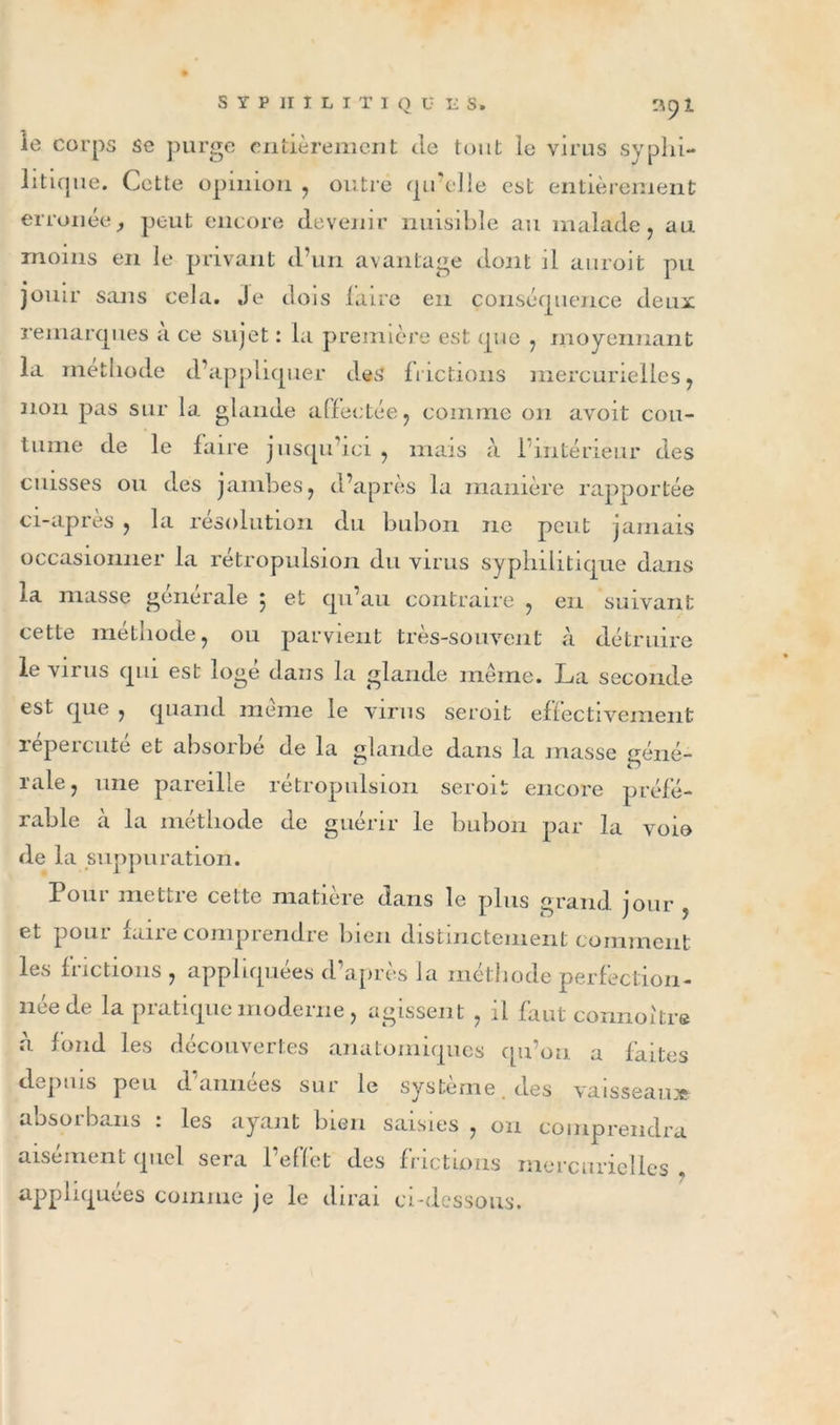 le corps se purge entièrement de tout le virus syphi- litique. Cette opinion , outré qu’elle est entièrement erronée, peut encore devenir nuisible au malade , au moins en le privant d’un avantage dont il auroit pu jouir sans cela. Je dois faire en conséquence deux remarques à ce sujet : la première est que , moyennant la méthode d’appliquer des frictions mercurielles , non pas sur la glande affectée , comme 011 avoit cou- tume de le faire jusqu’ici , mais à 1 intérieur des cuisses ou des jambes , d’après la manière rapportée ci-apres , la résolution du bubon 11e peut jamais occasionner la rétropulsion du virus syphilitique dans la masse générale 5 et qu’au contraire , en suivant cette méthode, ou parvient très-souvent à détruire le virus qui est logé dans la glande même. La seconde est que , quand même le virus seroit effectivement repercute et absorbe de la glande dans la masse géné- rale, une pareille rétropulsion seroit encore préfé- rable à la méthode de guérir le bubon par la voie de la suppuration. Pour mettre cette matière dans le plus grand jour , et poui cane comprendre bien distinctement comment les frictions , appliquées d’après la méthode perfection- lice de la piatique moderne, agissent , il faut connoitre à fond les découvertes anatomiques qu’on a faites depuis peu d’années sur le système, des vaisseau» absoi bans . les ayant bien saisies , on comprendra aisément quel sera l’effet des frictions mercurielles . appliquées comme je le dirai ci-dessous.