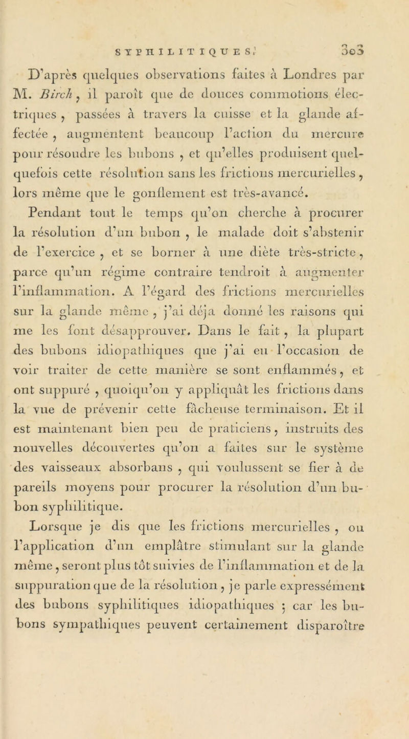 D'après quelques observations laites à Londres par M. Birch : il paroît que de douces commotions élec- triques y passées à travers la cuisse et la glande af- fectée ? augmentent beaucoup l’action du mercure pour résoudre les bubons , et qu’elles produisent quel- quefois cette résolution sans les frictions mercurielles , lors même que le gonflement est très-avancé. Pendant tout le temps qu’on cherche à procurer la résolution d’un bubon ? le malade doit s’abstenir de 1 'exercice 7 et se borner à une diète très-stricte, parce qu’un régime contraire tendroit à augmenter l’inflammation. A l’égard des frictions mercurielles sur la glande même ? j’ai déjà donné les raisons qui me les font désapprouver. Dans le fait , la plupart des bubons idiopathiques que j'ai eu l'occasion de voir traiter de cette manière se sont enflammés ? et ont suppuré 7 quoiqu’on y appliquât les frictions dans la vue de prévenir cette fâcheuse terminaison. Et il est maintenant bien peu de praticiens ? instruits des nouvelles découvertes qu’on a faites sur le système des vaisseaux absorbai!s : qui voulussent se fier à de pareils moyens pour procurer la résolution d’un bu- bon syphilitique. Lorsque je dis que les frictions mercurielles , ou l’application d’un emplâtre stimulant sur la glande même, seront plus tôt suivies de l’inflammation et de la suppuration que de la résolution , je parle expressément des bubons syphilitiques idiopathiques : car les bu- bons sympathiques peuvent certainement disparoître